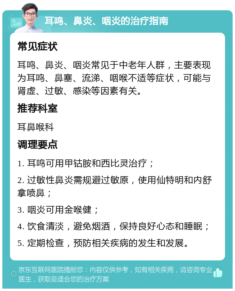 耳鸣、鼻炎、咽炎的治疗指南 常见症状 耳鸣、鼻炎、咽炎常见于中老年人群，主要表现为耳鸣、鼻塞、流涕、咽喉不适等症状，可能与肾虚、过敏、感染等因素有关。 推荐科室 耳鼻喉科 调理要点 1. 耳鸣可用甲钴胺和西比灵治疗； 2. 过敏性鼻炎需规避过敏原，使用仙特明和内舒拿喷鼻； 3. 咽炎可用金喉健； 4. 饮食清淡，避免烟酒，保持良好心态和睡眠； 5. 定期检查，预防相关疾病的发生和发展。