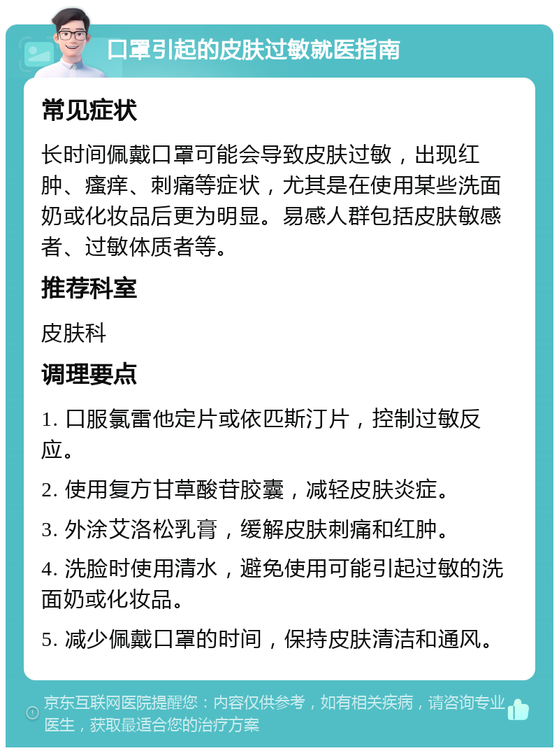 口罩引起的皮肤过敏就医指南 常见症状 长时间佩戴口罩可能会导致皮肤过敏，出现红肿、瘙痒、刺痛等症状，尤其是在使用某些洗面奶或化妆品后更为明显。易感人群包括皮肤敏感者、过敏体质者等。 推荐科室 皮肤科 调理要点 1. 口服氯雷他定片或依匹斯汀片，控制过敏反应。 2. 使用复方甘草酸苷胶囊，减轻皮肤炎症。 3. 外涂艾洛松乳膏，缓解皮肤刺痛和红肿。 4. 洗脸时使用清水，避免使用可能引起过敏的洗面奶或化妆品。 5. 减少佩戴口罩的时间，保持皮肤清洁和通风。