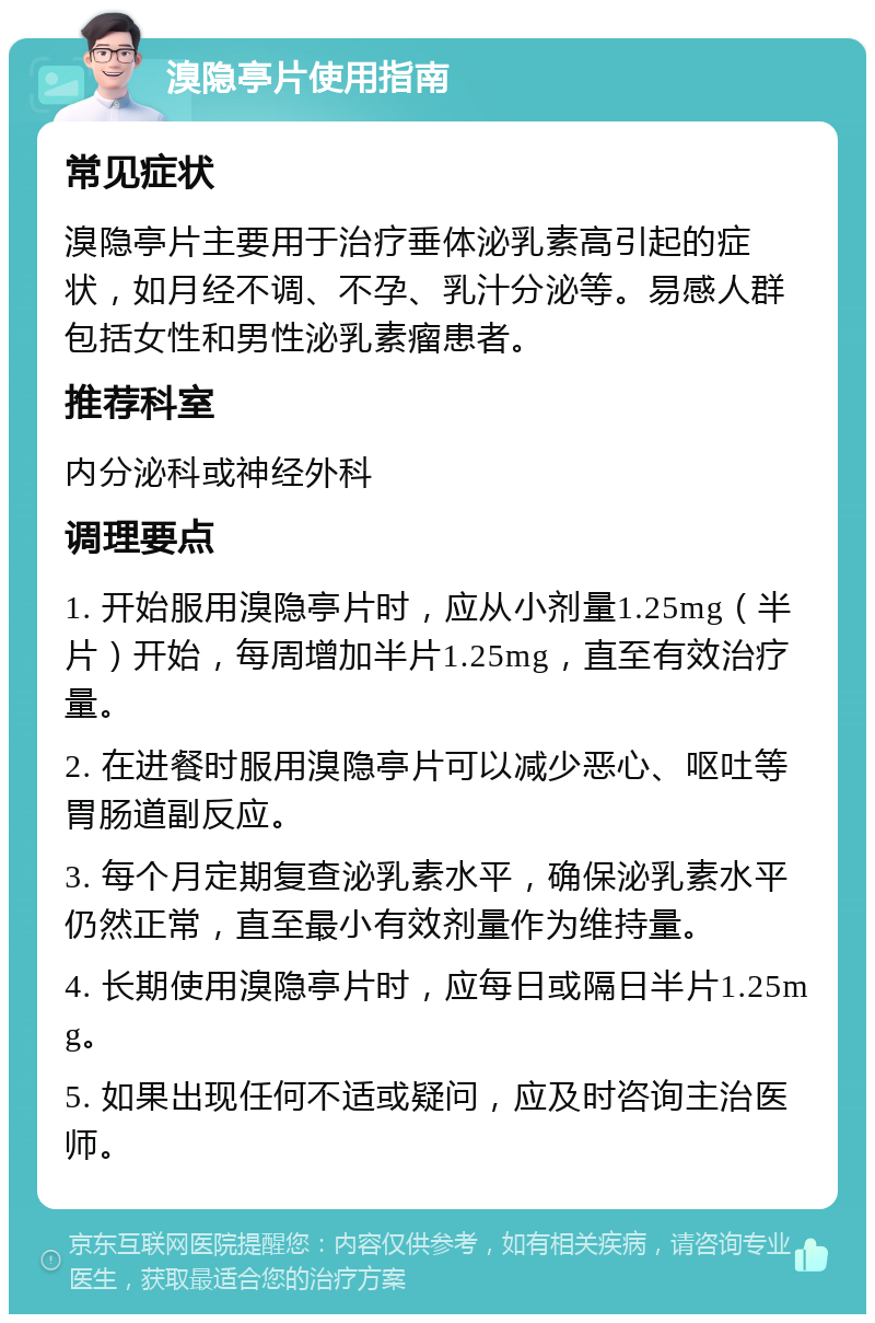 溴隐亭片使用指南 常见症状 溴隐亭片主要用于治疗垂体泌乳素高引起的症状，如月经不调、不孕、乳汁分泌等。易感人群包括女性和男性泌乳素瘤患者。 推荐科室 内分泌科或神经外科 调理要点 1. 开始服用溴隐亭片时，应从小剂量1.25mg（半片）开始，每周增加半片1.25mg，直至有效治疗量。 2. 在进餐时服用溴隐亭片可以减少恶心、呕吐等胃肠道副反应。 3. 每个月定期复查泌乳素水平，确保泌乳素水平仍然正常，直至最小有效剂量作为维持量。 4. 长期使用溴隐亭片时，应每日或隔日半片1.25mg。 5. 如果出现任何不适或疑问，应及时咨询主治医师。