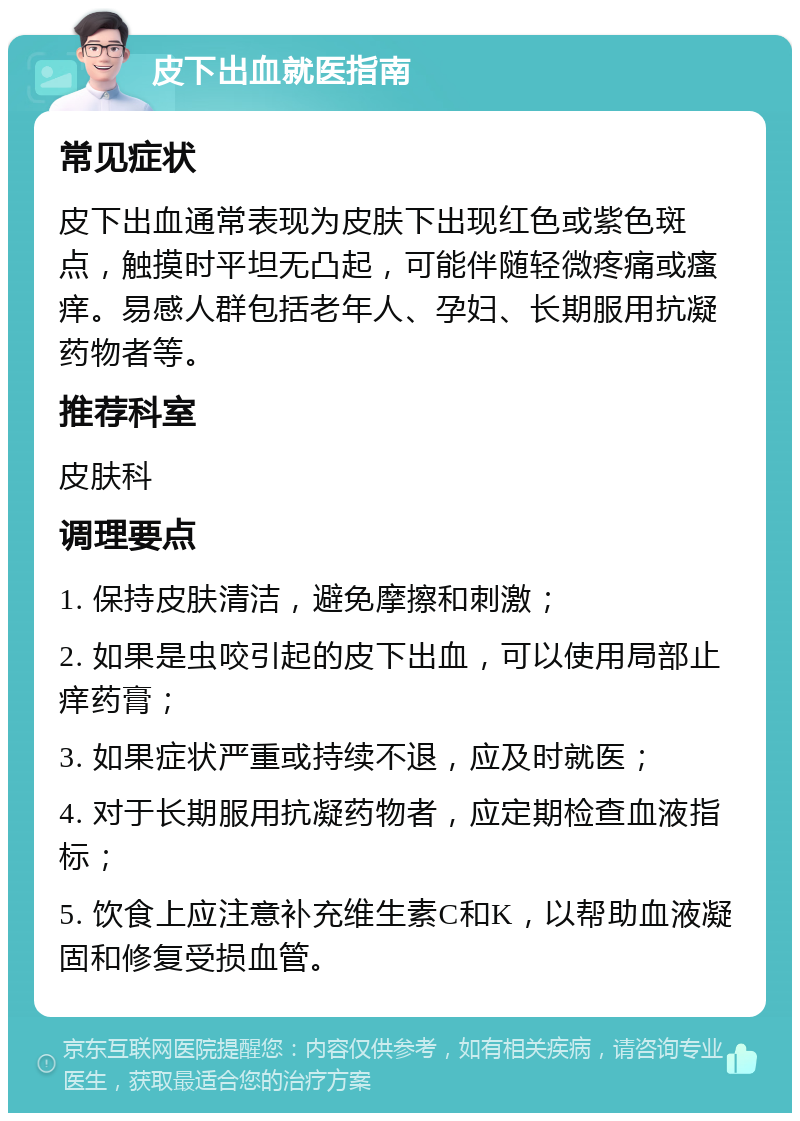 皮下出血就医指南 常见症状 皮下出血通常表现为皮肤下出现红色或紫色斑点，触摸时平坦无凸起，可能伴随轻微疼痛或瘙痒。易感人群包括老年人、孕妇、长期服用抗凝药物者等。 推荐科室 皮肤科 调理要点 1. 保持皮肤清洁，避免摩擦和刺激； 2. 如果是虫咬引起的皮下出血，可以使用局部止痒药膏； 3. 如果症状严重或持续不退，应及时就医； 4. 对于长期服用抗凝药物者，应定期检查血液指标； 5. 饮食上应注意补充维生素C和K，以帮助血液凝固和修复受损血管。