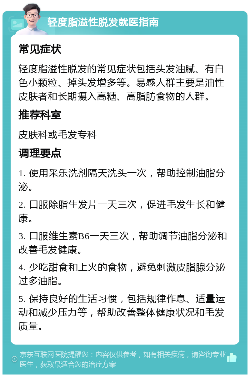 轻度脂溢性脱发就医指南 常见症状 轻度脂溢性脱发的常见症状包括头发油腻、有白色小颗粒、掉头发增多等。易感人群主要是油性皮肤者和长期摄入高糖、高脂肪食物的人群。 推荐科室 皮肤科或毛发专科 调理要点 1. 使用采乐洗剂隔天洗头一次，帮助控制油脂分泌。 2. 口服除脂生发片一天三次，促进毛发生长和健康。 3. 口服维生素B6一天三次，帮助调节油脂分泌和改善毛发健康。 4. 少吃甜食和上火的食物，避免刺激皮脂腺分泌过多油脂。 5. 保持良好的生活习惯，包括规律作息、适量运动和减少压力等，帮助改善整体健康状况和毛发质量。