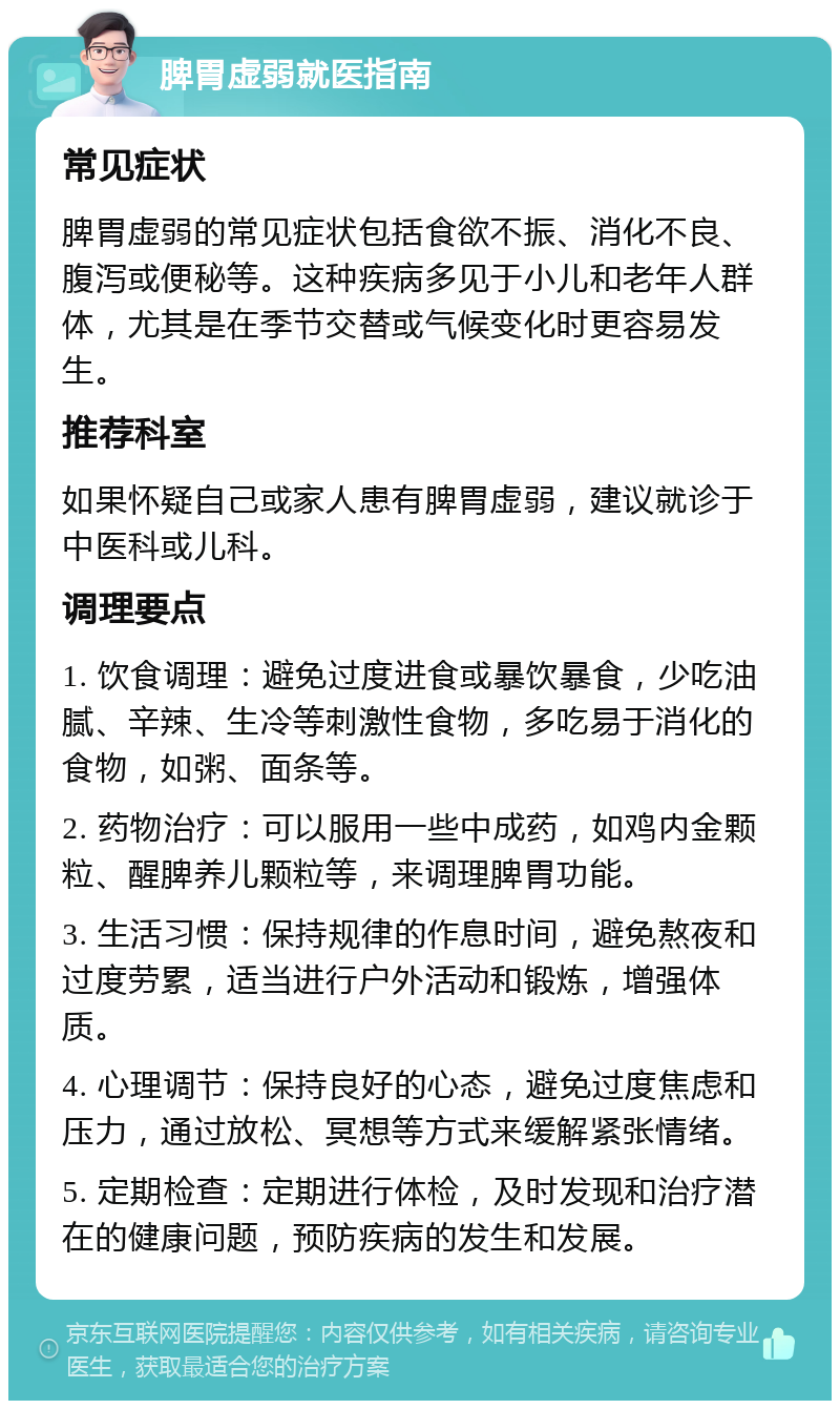 脾胃虚弱就医指南 常见症状 脾胃虚弱的常见症状包括食欲不振、消化不良、腹泻或便秘等。这种疾病多见于小儿和老年人群体，尤其是在季节交替或气候变化时更容易发生。 推荐科室 如果怀疑自己或家人患有脾胃虚弱，建议就诊于中医科或儿科。 调理要点 1. 饮食调理：避免过度进食或暴饮暴食，少吃油腻、辛辣、生冷等刺激性食物，多吃易于消化的食物，如粥、面条等。 2. 药物治疗：可以服用一些中成药，如鸡内金颗粒、醒脾养儿颗粒等，来调理脾胃功能。 3. 生活习惯：保持规律的作息时间，避免熬夜和过度劳累，适当进行户外活动和锻炼，增强体质。 4. 心理调节：保持良好的心态，避免过度焦虑和压力，通过放松、冥想等方式来缓解紧张情绪。 5. 定期检查：定期进行体检，及时发现和治疗潜在的健康问题，预防疾病的发生和发展。