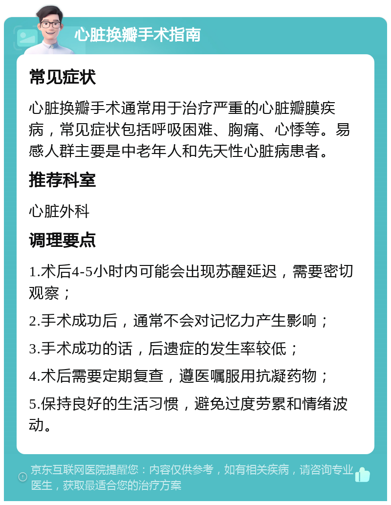 心脏换瓣手术指南 常见症状 心脏换瓣手术通常用于治疗严重的心脏瓣膜疾病，常见症状包括呼吸困难、胸痛、心悸等。易感人群主要是中老年人和先天性心脏病患者。 推荐科室 心脏外科 调理要点 1.术后4-5小时内可能会出现苏醒延迟，需要密切观察； 2.手术成功后，通常不会对记忆力产生影响； 3.手术成功的话，后遗症的发生率较低； 4.术后需要定期复查，遵医嘱服用抗凝药物； 5.保持良好的生活习惯，避免过度劳累和情绪波动。