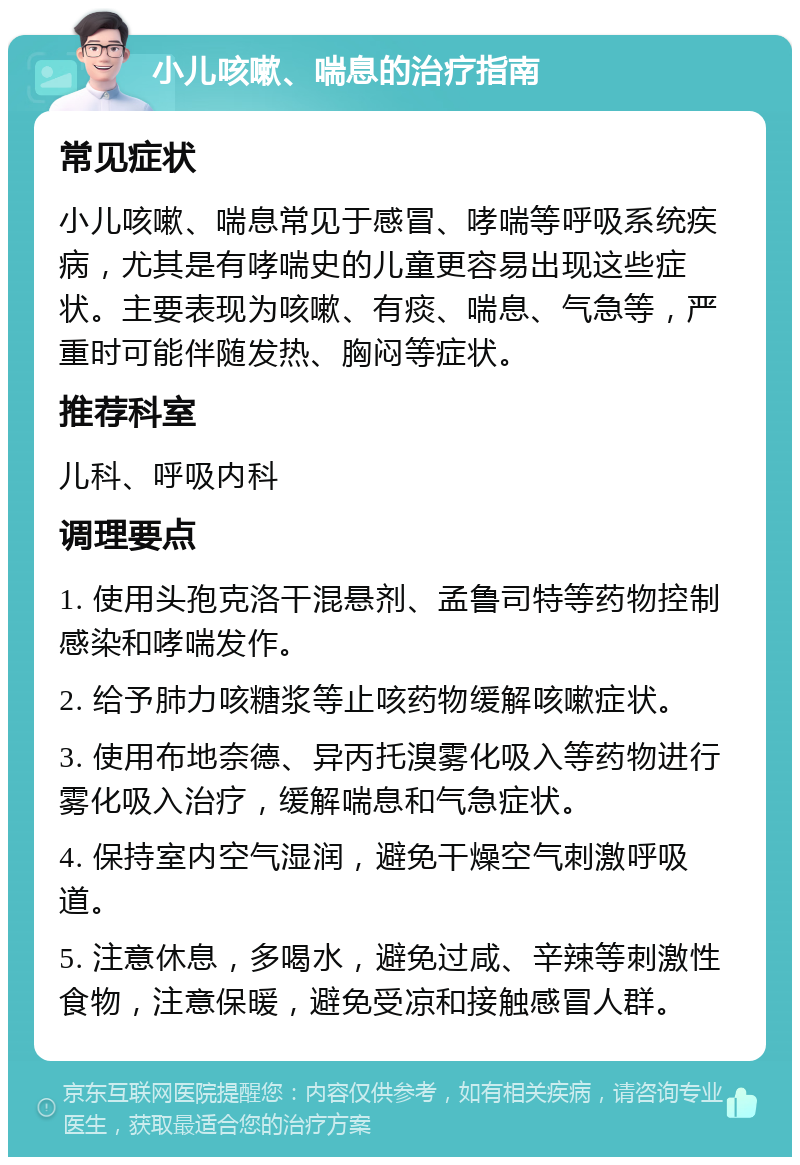 小儿咳嗽、喘息的治疗指南 常见症状 小儿咳嗽、喘息常见于感冒、哮喘等呼吸系统疾病，尤其是有哮喘史的儿童更容易出现这些症状。主要表现为咳嗽、有痰、喘息、气急等，严重时可能伴随发热、胸闷等症状。 推荐科室 儿科、呼吸内科 调理要点 1. 使用头孢克洛干混悬剂、孟鲁司特等药物控制感染和哮喘发作。 2. 给予肺力咳糖浆等止咳药物缓解咳嗽症状。 3. 使用布地奈德、异丙托溴雾化吸入等药物进行雾化吸入治疗，缓解喘息和气急症状。 4. 保持室内空气湿润，避免干燥空气刺激呼吸道。 5. 注意休息，多喝水，避免过咸、辛辣等刺激性食物，注意保暖，避免受凉和接触感冒人群。