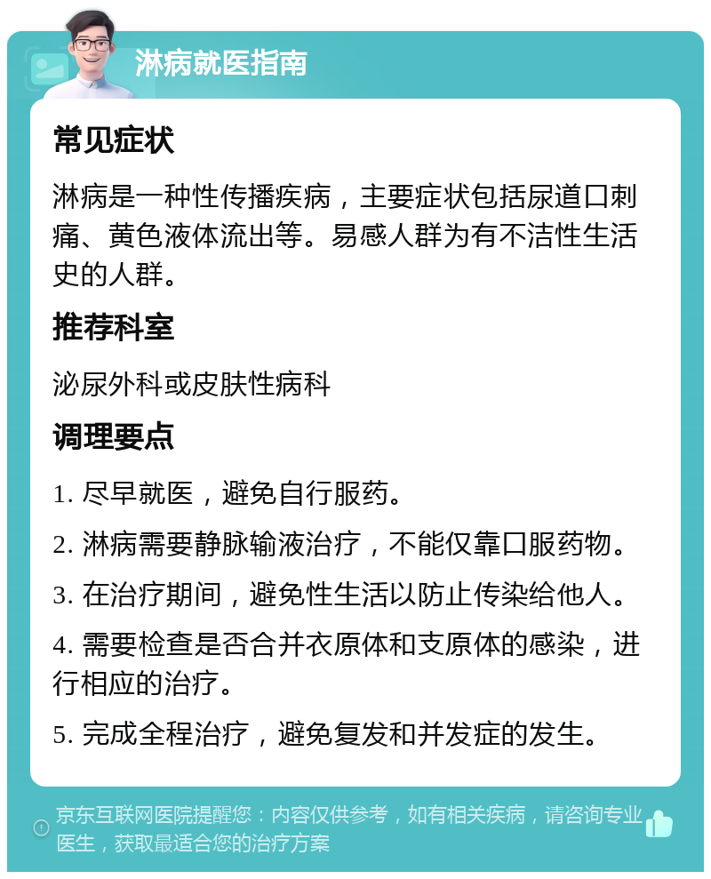 淋病就医指南 常见症状 淋病是一种性传播疾病，主要症状包括尿道口刺痛、黄色液体流出等。易感人群为有不洁性生活史的人群。 推荐科室 泌尿外科或皮肤性病科 调理要点 1. 尽早就医，避免自行服药。 2. 淋病需要静脉输液治疗，不能仅靠口服药物。 3. 在治疗期间，避免性生活以防止传染给他人。 4. 需要检查是否合并衣原体和支原体的感染，进行相应的治疗。 5. 完成全程治疗，避免复发和并发症的发生。