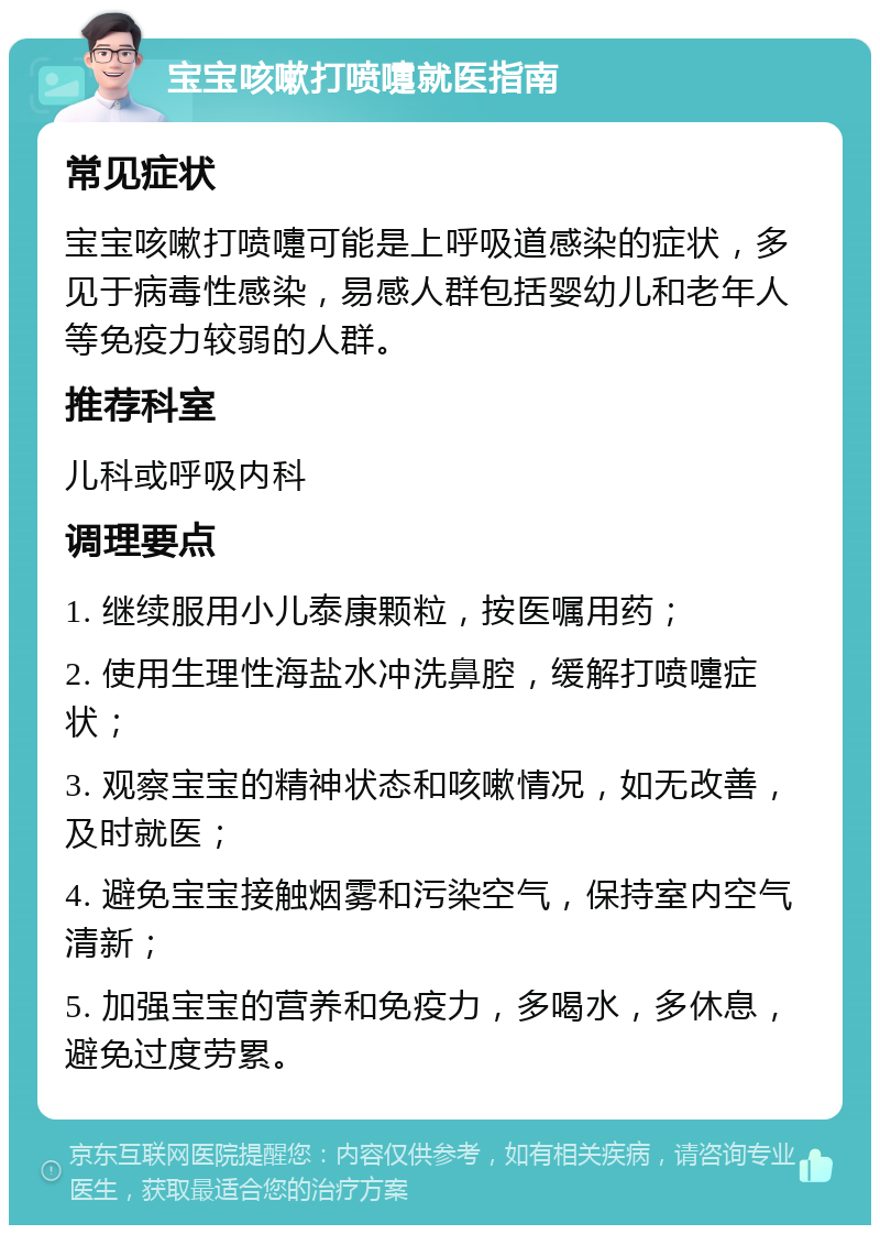 宝宝咳嗽打喷嚏就医指南 常见症状 宝宝咳嗽打喷嚏可能是上呼吸道感染的症状，多见于病毒性感染，易感人群包括婴幼儿和老年人等免疫力较弱的人群。 推荐科室 儿科或呼吸内科 调理要点 1. 继续服用小儿泰康颗粒，按医嘱用药； 2. 使用生理性海盐水冲洗鼻腔，缓解打喷嚏症状； 3. 观察宝宝的精神状态和咳嗽情况，如无改善，及时就医； 4. 避免宝宝接触烟雾和污染空气，保持室内空气清新； 5. 加强宝宝的营养和免疫力，多喝水，多休息，避免过度劳累。