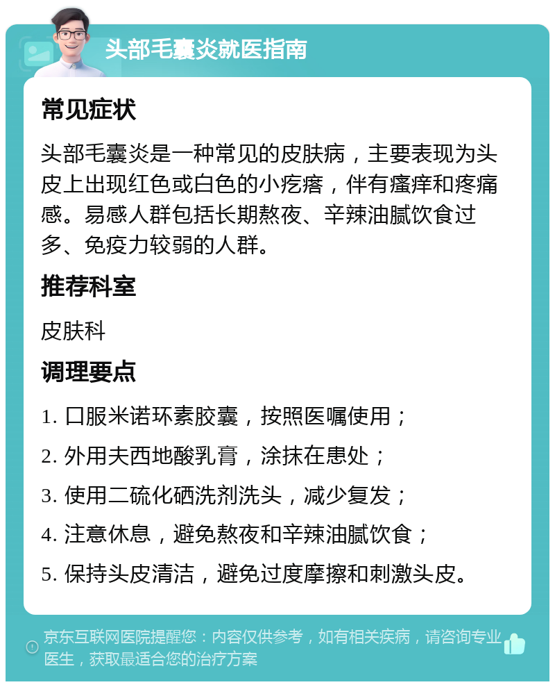 头部毛囊炎就医指南 常见症状 头部毛囊炎是一种常见的皮肤病，主要表现为头皮上出现红色或白色的小疙瘩，伴有瘙痒和疼痛感。易感人群包括长期熬夜、辛辣油腻饮食过多、免疫力较弱的人群。 推荐科室 皮肤科 调理要点 1. 口服米诺环素胶囊，按照医嘱使用； 2. 外用夫西地酸乳膏，涂抹在患处； 3. 使用二硫化硒洗剂洗头，减少复发； 4. 注意休息，避免熬夜和辛辣油腻饮食； 5. 保持头皮清洁，避免过度摩擦和刺激头皮。