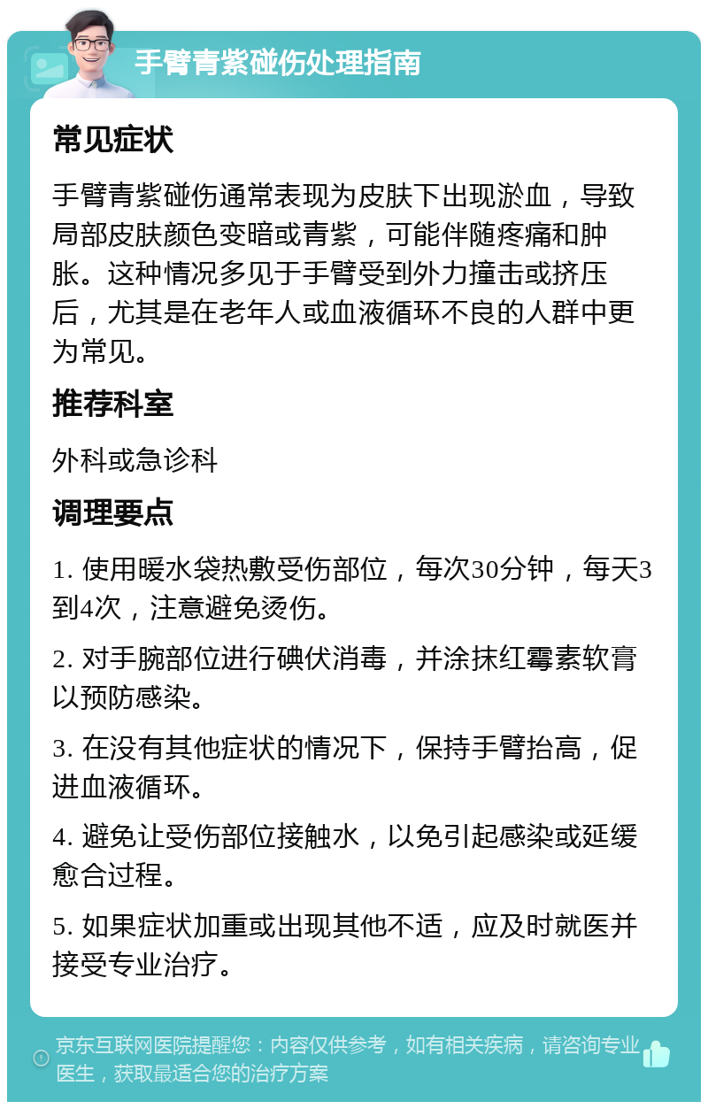 手臂青紫碰伤处理指南 常见症状 手臂青紫碰伤通常表现为皮肤下出现淤血，导致局部皮肤颜色变暗或青紫，可能伴随疼痛和肿胀。这种情况多见于手臂受到外力撞击或挤压后，尤其是在老年人或血液循环不良的人群中更为常见。 推荐科室 外科或急诊科 调理要点 1. 使用暖水袋热敷受伤部位，每次30分钟，每天3到4次，注意避免烫伤。 2. 对手腕部位进行碘伏消毒，并涂抹红霉素软膏以预防感染。 3. 在没有其他症状的情况下，保持手臂抬高，促进血液循环。 4. 避免让受伤部位接触水，以免引起感染或延缓愈合过程。 5. 如果症状加重或出现其他不适，应及时就医并接受专业治疗。