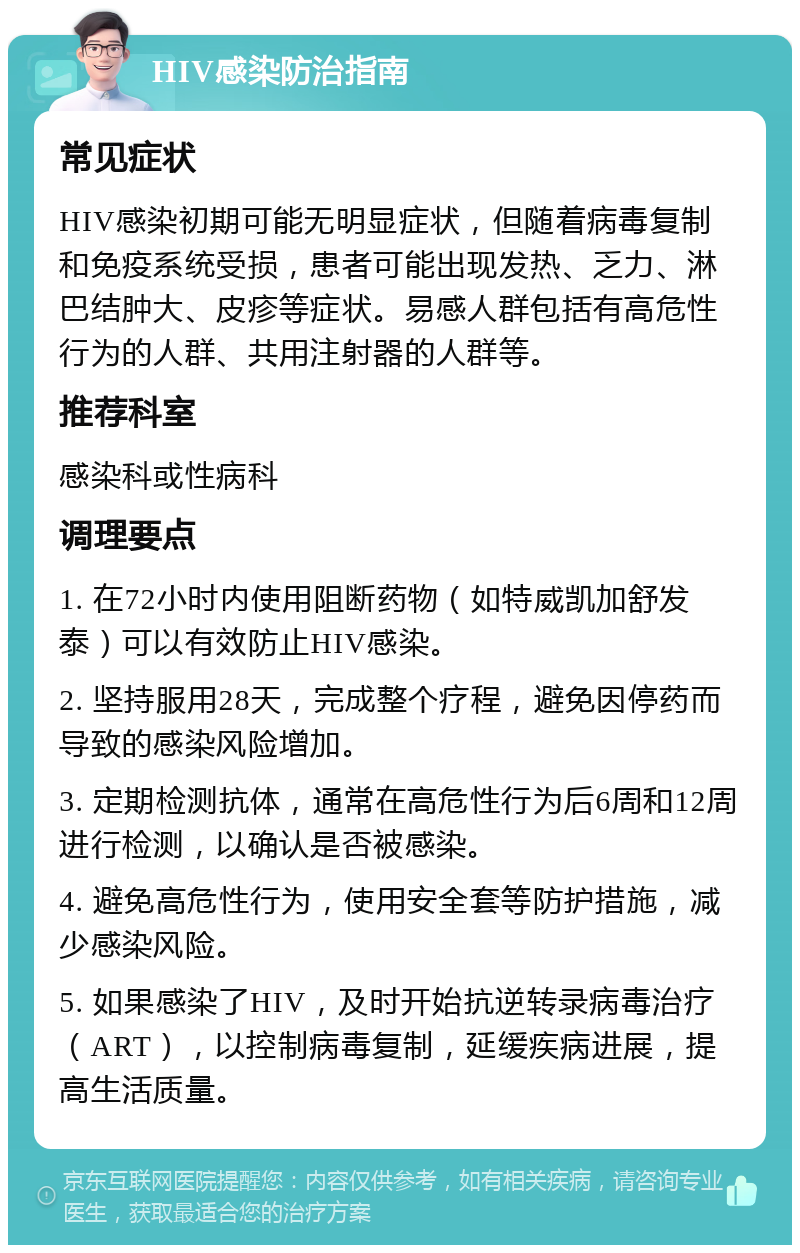 HIV感染防治指南 常见症状 HIV感染初期可能无明显症状，但随着病毒复制和免疫系统受损，患者可能出现发热、乏力、淋巴结肿大、皮疹等症状。易感人群包括有高危性行为的人群、共用注射器的人群等。 推荐科室 感染科或性病科 调理要点 1. 在72小时内使用阻断药物（如特威凯加舒发泰）可以有效防止HIV感染。 2. 坚持服用28天，完成整个疗程，避免因停药而导致的感染风险增加。 3. 定期检测抗体，通常在高危性行为后6周和12周进行检测，以确认是否被感染。 4. 避免高危性行为，使用安全套等防护措施，减少感染风险。 5. 如果感染了HIV，及时开始抗逆转录病毒治疗（ART），以控制病毒复制，延缓疾病进展，提高生活质量。