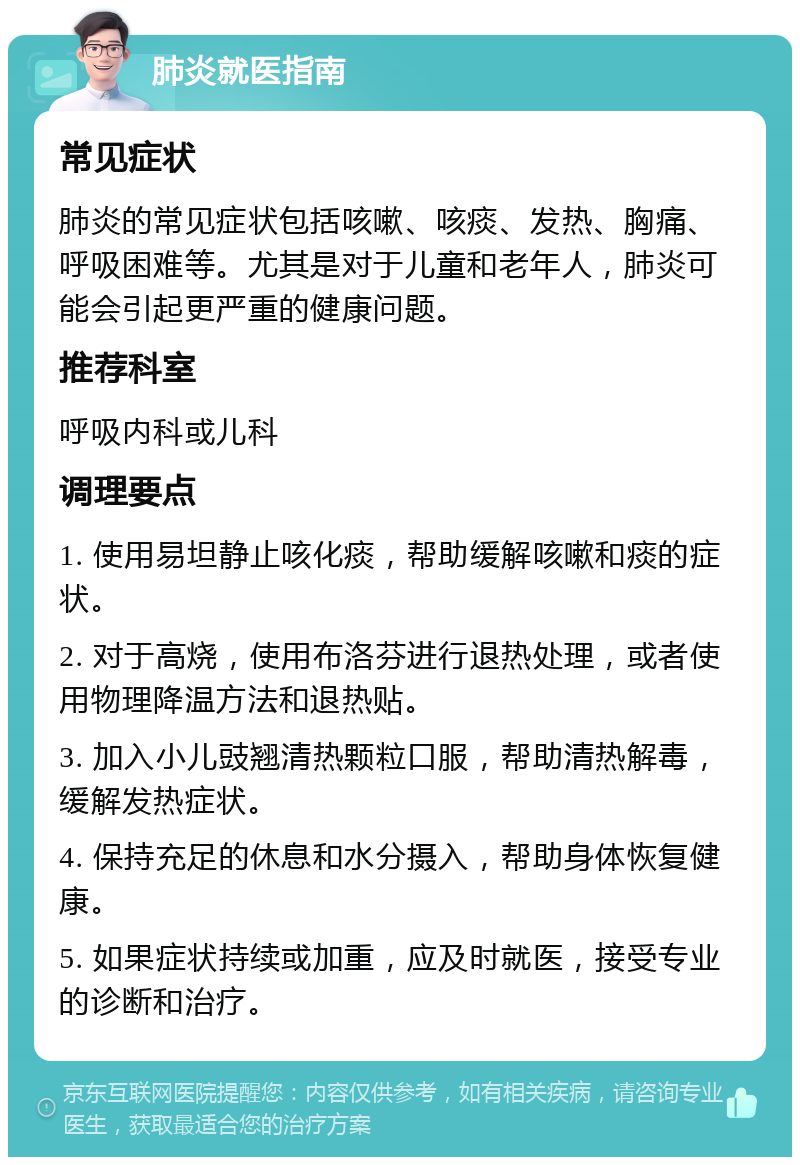 肺炎就医指南 常见症状 肺炎的常见症状包括咳嗽、咳痰、发热、胸痛、呼吸困难等。尤其是对于儿童和老年人，肺炎可能会引起更严重的健康问题。 推荐科室 呼吸内科或儿科 调理要点 1. 使用易坦静止咳化痰，帮助缓解咳嗽和痰的症状。 2. 对于高烧，使用布洛芬进行退热处理，或者使用物理降温方法和退热贴。 3. 加入小儿豉翘清热颗粒口服，帮助清热解毒，缓解发热症状。 4. 保持充足的休息和水分摄入，帮助身体恢复健康。 5. 如果症状持续或加重，应及时就医，接受专业的诊断和治疗。