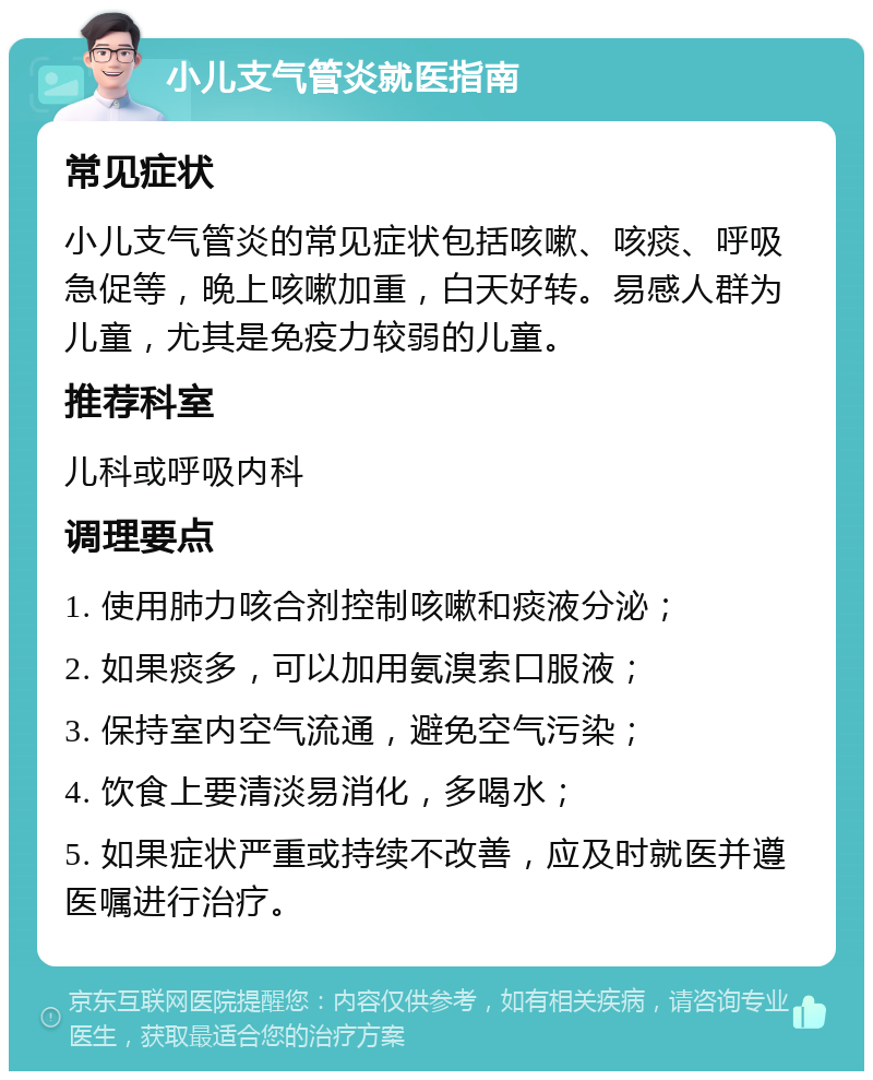 小儿支气管炎就医指南 常见症状 小儿支气管炎的常见症状包括咳嗽、咳痰、呼吸急促等，晚上咳嗽加重，白天好转。易感人群为儿童，尤其是免疫力较弱的儿童。 推荐科室 儿科或呼吸内科 调理要点 1. 使用肺力咳合剂控制咳嗽和痰液分泌； 2. 如果痰多，可以加用氨溴索口服液； 3. 保持室内空气流通，避免空气污染； 4. 饮食上要清淡易消化，多喝水； 5. 如果症状严重或持续不改善，应及时就医并遵医嘱进行治疗。