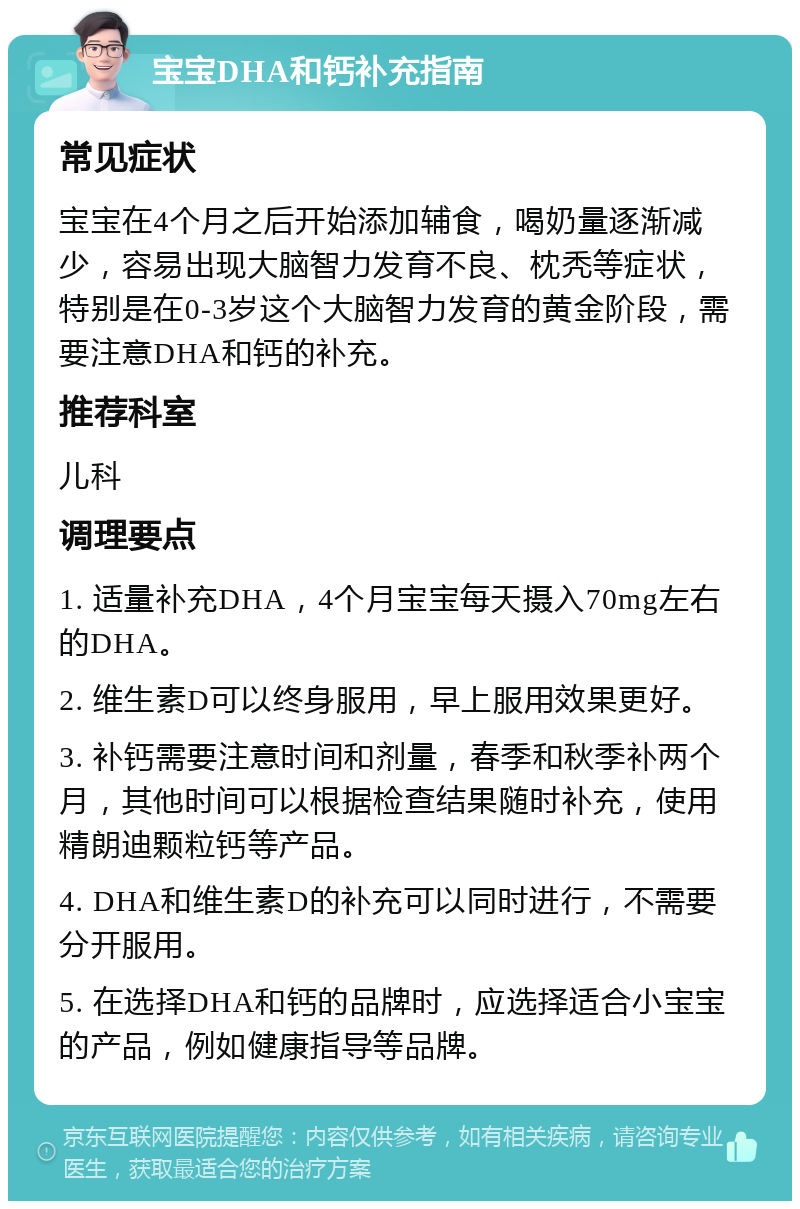 宝宝DHA和钙补充指南 常见症状 宝宝在4个月之后开始添加辅食，喝奶量逐渐减少，容易出现大脑智力发育不良、枕秃等症状，特别是在0-3岁这个大脑智力发育的黄金阶段，需要注意DHA和钙的补充。 推荐科室 儿科 调理要点 1. 适量补充DHA，4个月宝宝每天摄入70mg左右的DHA。 2. 维生素D可以终身服用，早上服用效果更好。 3. 补钙需要注意时间和剂量，春季和秋季补两个月，其他时间可以根据检查结果随时补充，使用精朗迪颗粒钙等产品。 4. DHA和维生素D的补充可以同时进行，不需要分开服用。 5. 在选择DHA和钙的品牌时，应选择适合小宝宝的产品，例如健康指导等品牌。