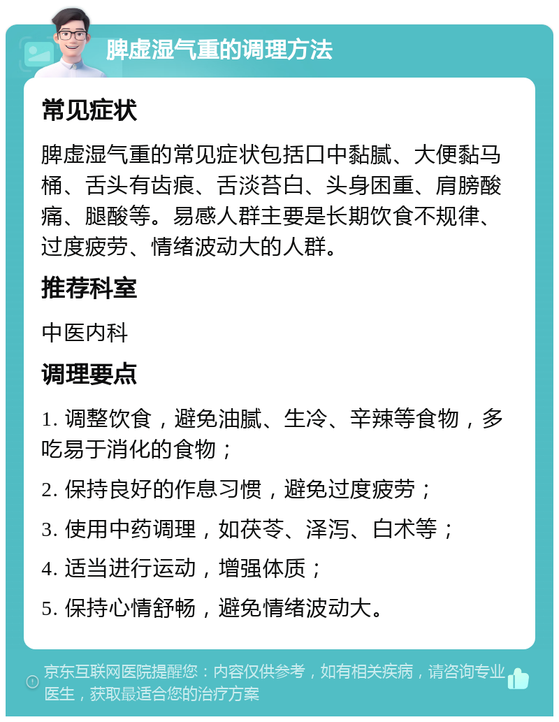 脾虚湿气重的调理方法 常见症状 脾虚湿气重的常见症状包括口中黏腻、大便黏马桶、舌头有齿痕、舌淡苔白、头身困重、肩膀酸痛、腿酸等。易感人群主要是长期饮食不规律、过度疲劳、情绪波动大的人群。 推荐科室 中医内科 调理要点 1. 调整饮食，避免油腻、生冷、辛辣等食物，多吃易于消化的食物； 2. 保持良好的作息习惯，避免过度疲劳； 3. 使用中药调理，如茯苓、泽泻、白术等； 4. 适当进行运动，增强体质； 5. 保持心情舒畅，避免情绪波动大。