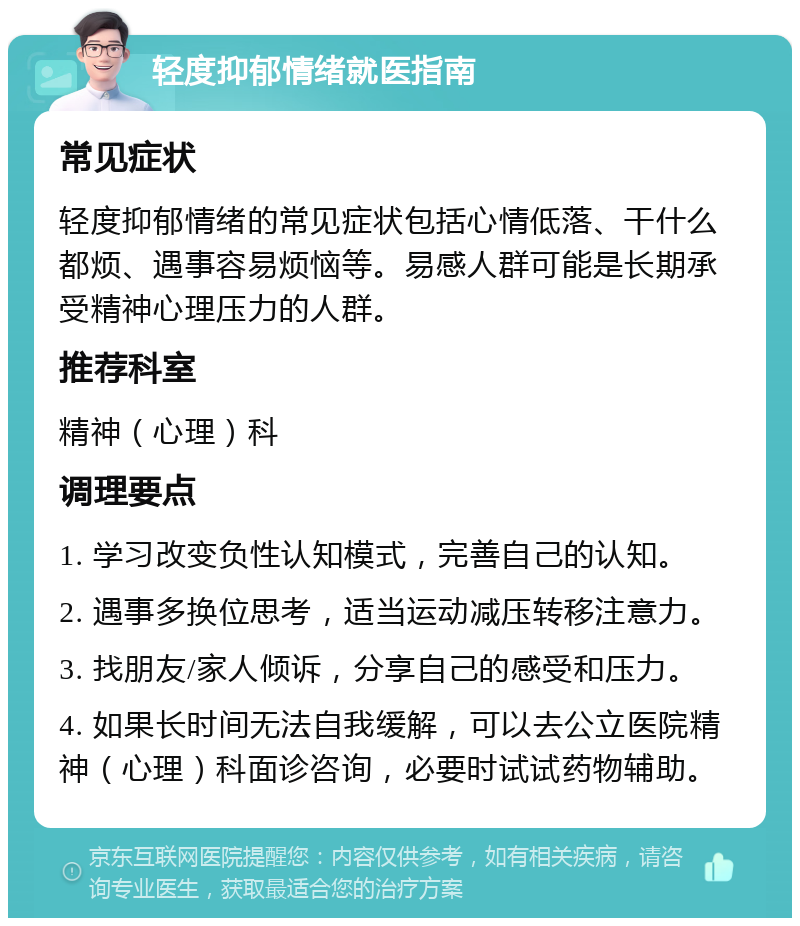 轻度抑郁情绪就医指南 常见症状 轻度抑郁情绪的常见症状包括心情低落、干什么都烦、遇事容易烦恼等。易感人群可能是长期承受精神心理压力的人群。 推荐科室 精神（心理）科 调理要点 1. 学习改变负性认知模式，完善自己的认知。 2. 遇事多换位思考，适当运动减压转移注意力。 3. 找朋友/家人倾诉，分享自己的感受和压力。 4. 如果长时间无法自我缓解，可以去公立医院精神（心理）科面诊咨询，必要时试试药物辅助。