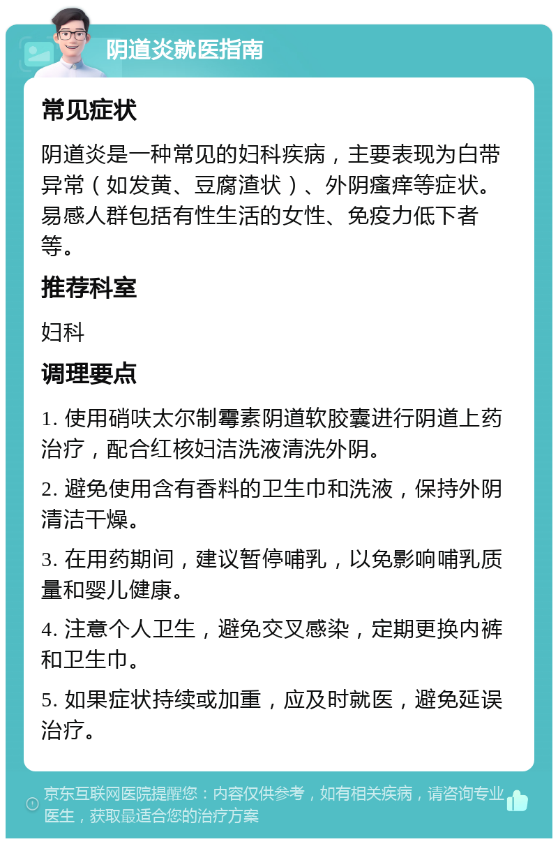 阴道炎就医指南 常见症状 阴道炎是一种常见的妇科疾病，主要表现为白带异常（如发黄、豆腐渣状）、外阴瘙痒等症状。易感人群包括有性生活的女性、免疫力低下者等。 推荐科室 妇科 调理要点 1. 使用硝呋太尔制霉素阴道软胶囊进行阴道上药治疗，配合红核妇洁洗液清洗外阴。 2. 避免使用含有香料的卫生巾和洗液，保持外阴清洁干燥。 3. 在用药期间，建议暂停哺乳，以免影响哺乳质量和婴儿健康。 4. 注意个人卫生，避免交叉感染，定期更换内裤和卫生巾。 5. 如果症状持续或加重，应及时就医，避免延误治疗。