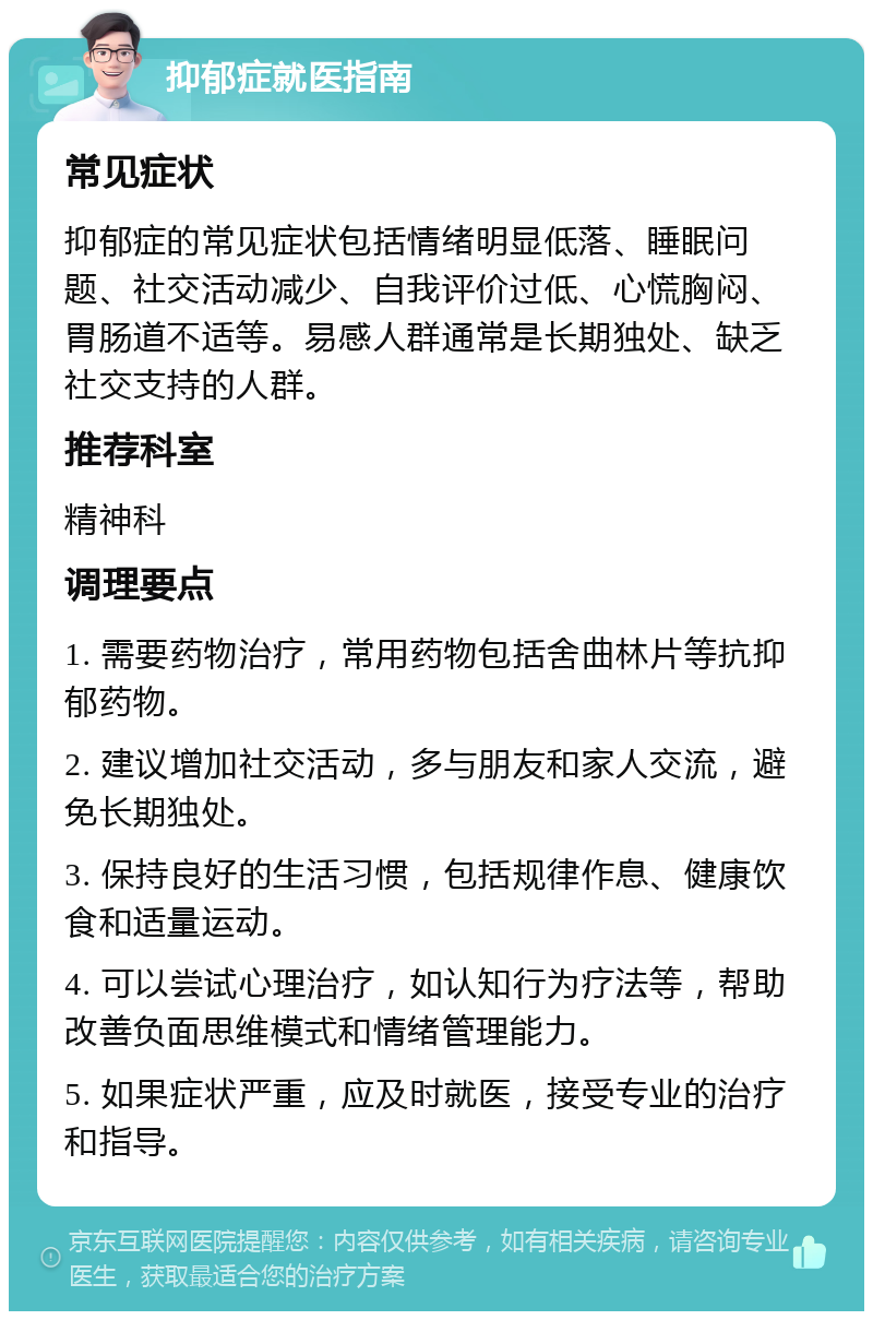 抑郁症就医指南 常见症状 抑郁症的常见症状包括情绪明显低落、睡眠问题、社交活动减少、自我评价过低、心慌胸闷、胃肠道不适等。易感人群通常是长期独处、缺乏社交支持的人群。 推荐科室 精神科 调理要点 1. 需要药物治疗，常用药物包括舍曲林片等抗抑郁药物。 2. 建议增加社交活动，多与朋友和家人交流，避免长期独处。 3. 保持良好的生活习惯，包括规律作息、健康饮食和适量运动。 4. 可以尝试心理治疗，如认知行为疗法等，帮助改善负面思维模式和情绪管理能力。 5. 如果症状严重，应及时就医，接受专业的治疗和指导。