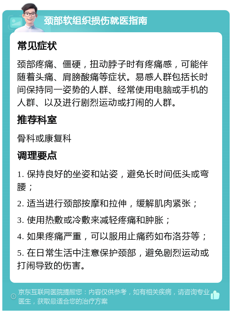 颈部软组织损伤就医指南 常见症状 颈部疼痛、僵硬，扭动脖子时有疼痛感，可能伴随着头痛、肩膀酸痛等症状。易感人群包括长时间保持同一姿势的人群、经常使用电脑或手机的人群、以及进行剧烈运动或打闹的人群。 推荐科室 骨科或康复科 调理要点 1. 保持良好的坐姿和站姿，避免长时间低头或弯腰； 2. 适当进行颈部按摩和拉伸，缓解肌肉紧张； 3. 使用热敷或冷敷来减轻疼痛和肿胀； 4. 如果疼痛严重，可以服用止痛药如布洛芬等； 5. 在日常生活中注意保护颈部，避免剧烈运动或打闹导致的伤害。