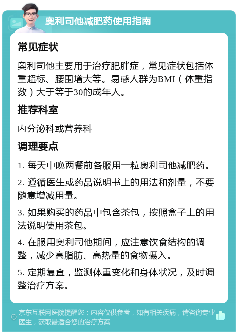 奥利司他减肥药使用指南 常见症状 奥利司他主要用于治疗肥胖症，常见症状包括体重超标、腰围增大等。易感人群为BMI（体重指数）大于等于30的成年人。 推荐科室 内分泌科或营养科 调理要点 1. 每天中晚两餐前各服用一粒奥利司他减肥药。 2. 遵循医生或药品说明书上的用法和剂量，不要随意增减用量。 3. 如果购买的药品中包含茶包，按照盒子上的用法说明使用茶包。 4. 在服用奥利司他期间，应注意饮食结构的调整，减少高脂肪、高热量的食物摄入。 5. 定期复查，监测体重变化和身体状况，及时调整治疗方案。