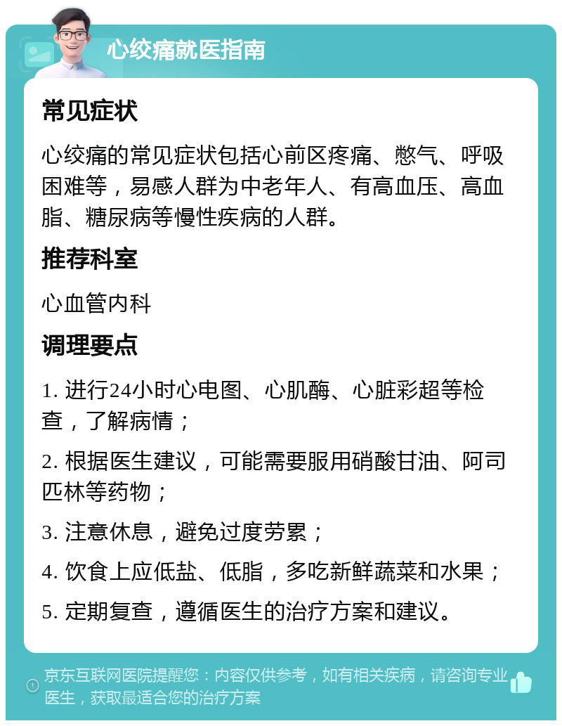 心绞痛就医指南 常见症状 心绞痛的常见症状包括心前区疼痛、憋气、呼吸困难等，易感人群为中老年人、有高血压、高血脂、糖尿病等慢性疾病的人群。 推荐科室 心血管内科 调理要点 1. 进行24小时心电图、心肌酶、心脏彩超等检查，了解病情； 2. 根据医生建议，可能需要服用硝酸甘油、阿司匹林等药物； 3. 注意休息，避免过度劳累； 4. 饮食上应低盐、低脂，多吃新鲜蔬菜和水果； 5. 定期复查，遵循医生的治疗方案和建议。