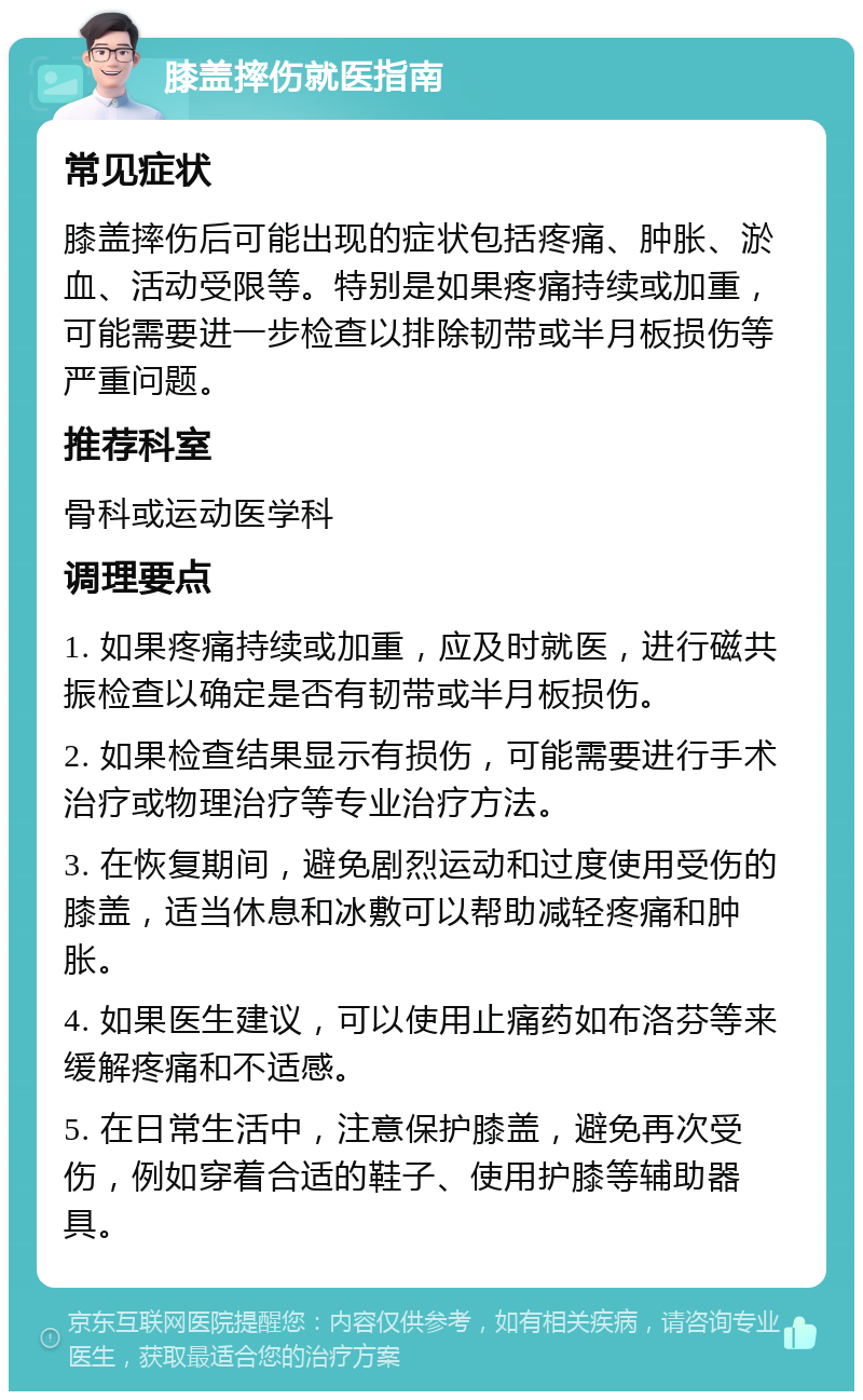 膝盖摔伤就医指南 常见症状 膝盖摔伤后可能出现的症状包括疼痛、肿胀、淤血、活动受限等。特别是如果疼痛持续或加重，可能需要进一步检查以排除韧带或半月板损伤等严重问题。 推荐科室 骨科或运动医学科 调理要点 1. 如果疼痛持续或加重，应及时就医，进行磁共振检查以确定是否有韧带或半月板损伤。 2. 如果检查结果显示有损伤，可能需要进行手术治疗或物理治疗等专业治疗方法。 3. 在恢复期间，避免剧烈运动和过度使用受伤的膝盖，适当休息和冰敷可以帮助减轻疼痛和肿胀。 4. 如果医生建议，可以使用止痛药如布洛芬等来缓解疼痛和不适感。 5. 在日常生活中，注意保护膝盖，避免再次受伤，例如穿着合适的鞋子、使用护膝等辅助器具。