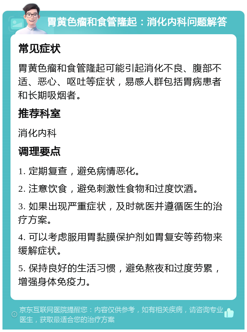 胃黄色瘤和食管隆起：消化内科问题解答 常见症状 胃黄色瘤和食管隆起可能引起消化不良、腹部不适、恶心、呕吐等症状，易感人群包括胃病患者和长期吸烟者。 推荐科室 消化内科 调理要点 1. 定期复查，避免病情恶化。 2. 注意饮食，避免刺激性食物和过度饮酒。 3. 如果出现严重症状，及时就医并遵循医生的治疗方案。 4. 可以考虑服用胃黏膜保护剂如胃复安等药物来缓解症状。 5. 保持良好的生活习惯，避免熬夜和过度劳累，增强身体免疫力。