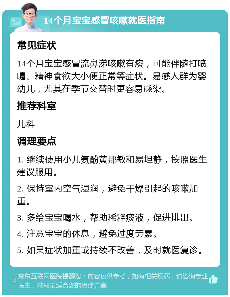 14个月宝宝感冒咳嗽就医指南 常见症状 14个月宝宝感冒流鼻涕咳嗽有痰，可能伴随打喷嚏、精神食欲大小便正常等症状。易感人群为婴幼儿，尤其在季节交替时更容易感染。 推荐科室 儿科 调理要点 1. 继续使用小儿氨酚黄那敏和易坦静，按照医生建议服用。 2. 保持室内空气湿润，避免干燥引起的咳嗽加重。 3. 多给宝宝喝水，帮助稀释痰液，促进排出。 4. 注意宝宝的休息，避免过度劳累。 5. 如果症状加重或持续不改善，及时就医复诊。