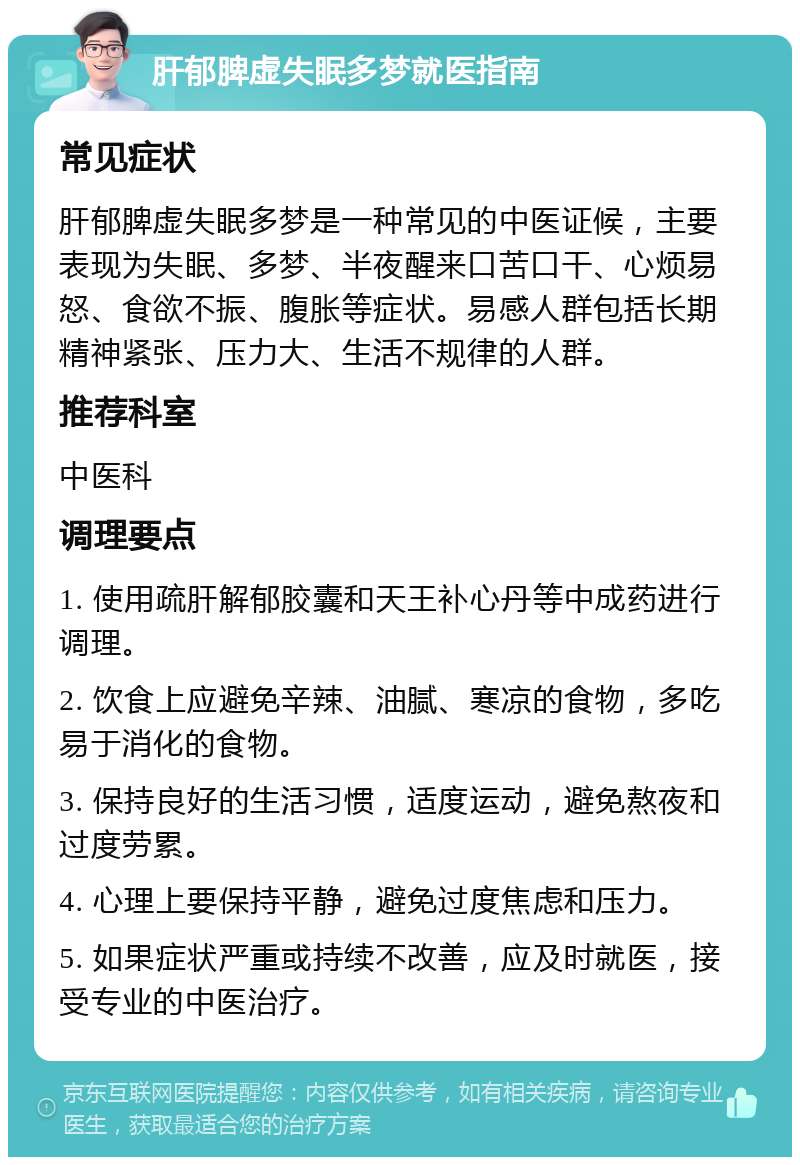 肝郁脾虚失眠多梦就医指南 常见症状 肝郁脾虚失眠多梦是一种常见的中医证候，主要表现为失眠、多梦、半夜醒来口苦口干、心烦易怒、食欲不振、腹胀等症状。易感人群包括长期精神紧张、压力大、生活不规律的人群。 推荐科室 中医科 调理要点 1. 使用疏肝解郁胶囊和天王补心丹等中成药进行调理。 2. 饮食上应避免辛辣、油腻、寒凉的食物，多吃易于消化的食物。 3. 保持良好的生活习惯，适度运动，避免熬夜和过度劳累。 4. 心理上要保持平静，避免过度焦虑和压力。 5. 如果症状严重或持续不改善，应及时就医，接受专业的中医治疗。