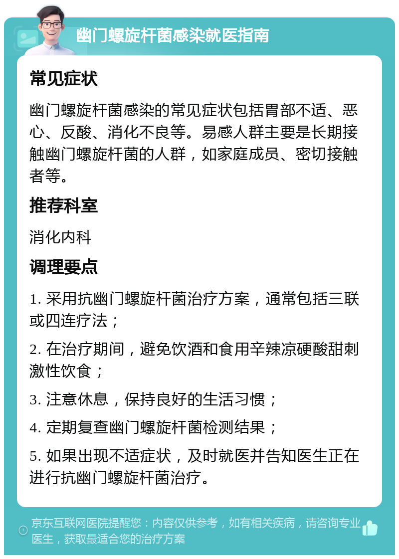 幽门螺旋杆菌感染就医指南 常见症状 幽门螺旋杆菌感染的常见症状包括胃部不适、恶心、反酸、消化不良等。易感人群主要是长期接触幽门螺旋杆菌的人群，如家庭成员、密切接触者等。 推荐科室 消化内科 调理要点 1. 采用抗幽门螺旋杆菌治疗方案，通常包括三联或四连疗法； 2. 在治疗期间，避免饮酒和食用辛辣凉硬酸甜刺激性饮食； 3. 注意休息，保持良好的生活习惯； 4. 定期复查幽门螺旋杆菌检测结果； 5. 如果出现不适症状，及时就医并告知医生正在进行抗幽门螺旋杆菌治疗。