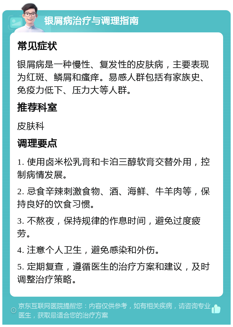 银屑病治疗与调理指南 常见症状 银屑病是一种慢性、复发性的皮肤病，主要表现为红斑、鳞屑和瘙痒。易感人群包括有家族史、免疫力低下、压力大等人群。 推荐科室 皮肤科 调理要点 1. 使用卤米松乳膏和卡泊三醇软膏交替外用，控制病情发展。 2. 忌食辛辣刺激食物、酒、海鲜、牛羊肉等，保持良好的饮食习惯。 3. 不熬夜，保持规律的作息时间，避免过度疲劳。 4. 注意个人卫生，避免感染和外伤。 5. 定期复查，遵循医生的治疗方案和建议，及时调整治疗策略。