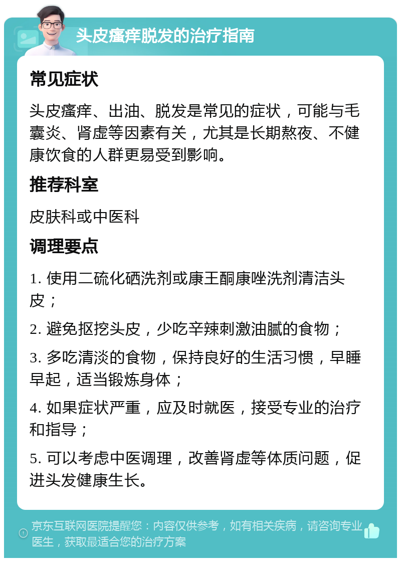 头皮瘙痒脱发的治疗指南 常见症状 头皮瘙痒、出油、脱发是常见的症状，可能与毛囊炎、肾虚等因素有关，尤其是长期熬夜、不健康饮食的人群更易受到影响。 推荐科室 皮肤科或中医科 调理要点 1. 使用二硫化硒洗剂或康王酮康唑洗剂清洁头皮； 2. 避免抠挖头皮，少吃辛辣刺激油腻的食物； 3. 多吃清淡的食物，保持良好的生活习惯，早睡早起，适当锻炼身体； 4. 如果症状严重，应及时就医，接受专业的治疗和指导； 5. 可以考虑中医调理，改善肾虚等体质问题，促进头发健康生长。