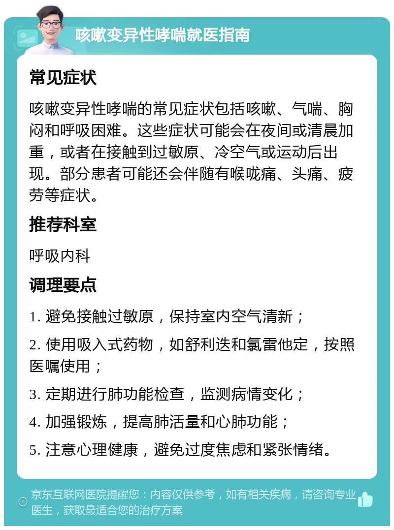 咳嗽变异性哮喘就医指南 常见症状 咳嗽变异性哮喘的常见症状包括咳嗽、气喘、胸闷和呼吸困难。这些症状可能会在夜间或清晨加重，或者在接触到过敏原、冷空气或运动后出现。部分患者可能还会伴随有喉咙痛、头痛、疲劳等症状。 推荐科室 呼吸内科 调理要点 1. 避免接触过敏原，保持室内空气清新； 2. 使用吸入式药物，如舒利迭和氯雷他定，按照医嘱使用； 3. 定期进行肺功能检查，监测病情变化； 4. 加强锻炼，提高肺活量和心肺功能； 5. 注意心理健康，避免过度焦虑和紧张情绪。