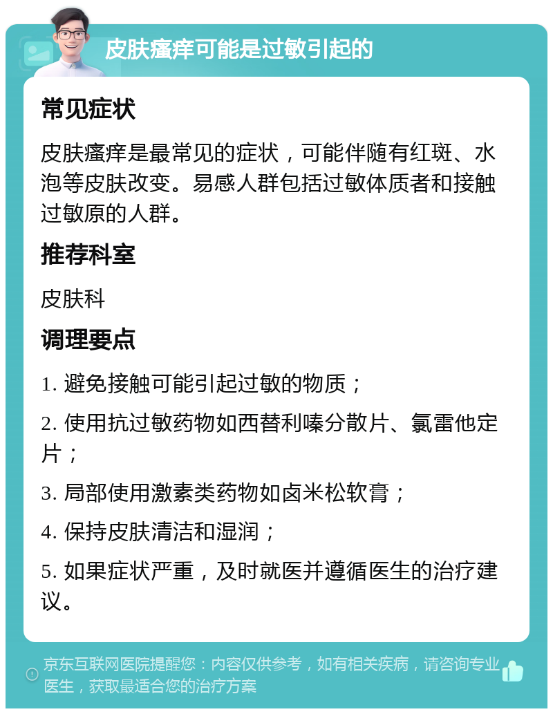 皮肤瘙痒可能是过敏引起的 常见症状 皮肤瘙痒是最常见的症状，可能伴随有红斑、水泡等皮肤改变。易感人群包括过敏体质者和接触过敏原的人群。 推荐科室 皮肤科 调理要点 1. 避免接触可能引起过敏的物质； 2. 使用抗过敏药物如西替利嗪分散片、氯雷他定片； 3. 局部使用激素类药物如卤米松软膏； 4. 保持皮肤清洁和湿润； 5. 如果症状严重，及时就医并遵循医生的治疗建议。