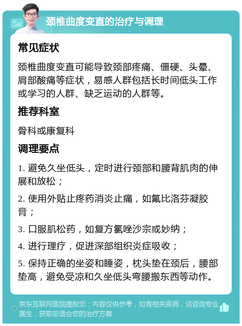 颈椎曲度变直的治疗与调理 常见症状 颈椎曲度变直可能导致颈部疼痛、僵硬、头晕、肩部酸痛等症状，易感人群包括长时间低头工作或学习的人群、缺乏运动的人群等。 推荐科室 骨科或康复科 调理要点 1. 避免久坐低头，定时进行颈部和腰背肌肉的伸展和放松； 2. 使用外贴止疼药消炎止痛，如氟比洛芬凝胶膏； 3. 口服肌松药，如复方氯唑沙宗或妙纳； 4. 进行理疗，促进深部组织炎症吸收； 5. 保持正确的坐姿和睡姿，枕头垫在颈后，腰部垫高，避免受凉和久坐低头弯腰搬东西等动作。