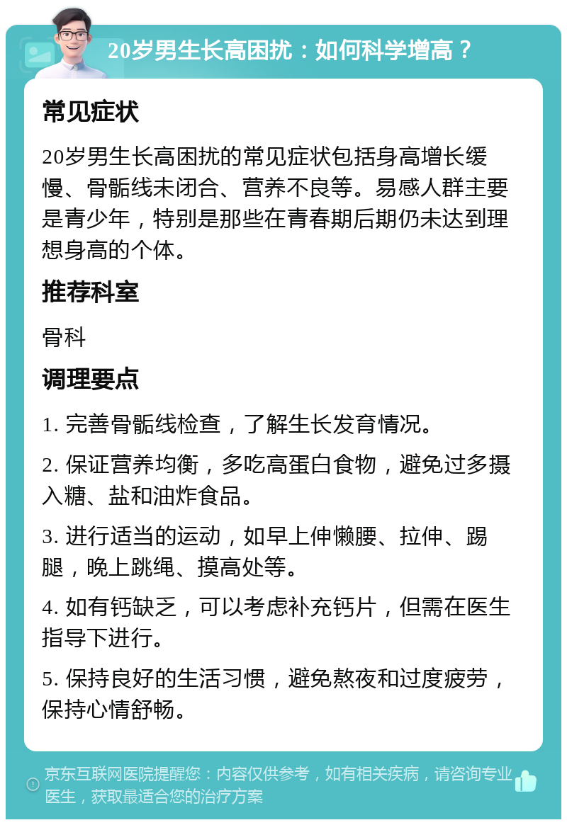 20岁男生长高困扰：如何科学增高？ 常见症状 20岁男生长高困扰的常见症状包括身高增长缓慢、骨骺线未闭合、营养不良等。易感人群主要是青少年，特别是那些在青春期后期仍未达到理想身高的个体。 推荐科室 骨科 调理要点 1. 完善骨骺线检查，了解生长发育情况。 2. 保证营养均衡，多吃高蛋白食物，避免过多摄入糖、盐和油炸食品。 3. 进行适当的运动，如早上伸懒腰、拉伸、踢腿，晚上跳绳、摸高处等。 4. 如有钙缺乏，可以考虑补充钙片，但需在医生指导下进行。 5. 保持良好的生活习惯，避免熬夜和过度疲劳，保持心情舒畅。