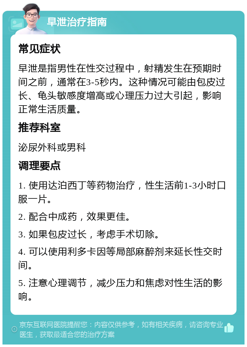 早泄治疗指南 常见症状 早泄是指男性在性交过程中，射精发生在预期时间之前，通常在3-5秒内。这种情况可能由包皮过长、龟头敏感度增高或心理压力过大引起，影响正常生活质量。 推荐科室 泌尿外科或男科 调理要点 1. 使用达泊西丁等药物治疗，性生活前1-3小时口服一片。 2. 配合中成药，效果更佳。 3. 如果包皮过长，考虑手术切除。 4. 可以使用利多卡因等局部麻醉剂来延长性交时间。 5. 注意心理调节，减少压力和焦虑对性生活的影响。