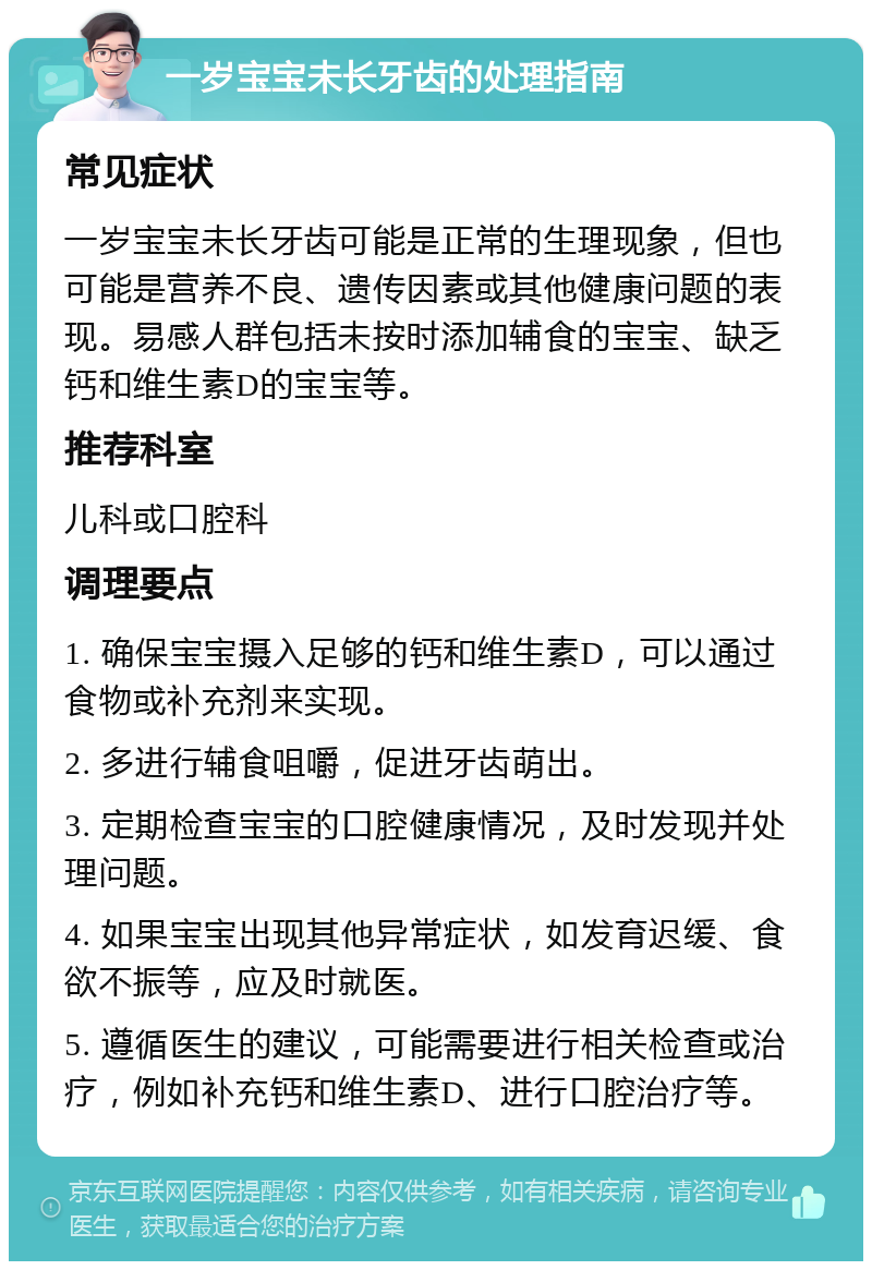 一岁宝宝未长牙齿的处理指南 常见症状 一岁宝宝未长牙齿可能是正常的生理现象，但也可能是营养不良、遗传因素或其他健康问题的表现。易感人群包括未按时添加辅食的宝宝、缺乏钙和维生素D的宝宝等。 推荐科室 儿科或口腔科 调理要点 1. 确保宝宝摄入足够的钙和维生素D，可以通过食物或补充剂来实现。 2. 多进行辅食咀嚼，促进牙齿萌出。 3. 定期检查宝宝的口腔健康情况，及时发现并处理问题。 4. 如果宝宝出现其他异常症状，如发育迟缓、食欲不振等，应及时就医。 5. 遵循医生的建议，可能需要进行相关检查或治疗，例如补充钙和维生素D、进行口腔治疗等。