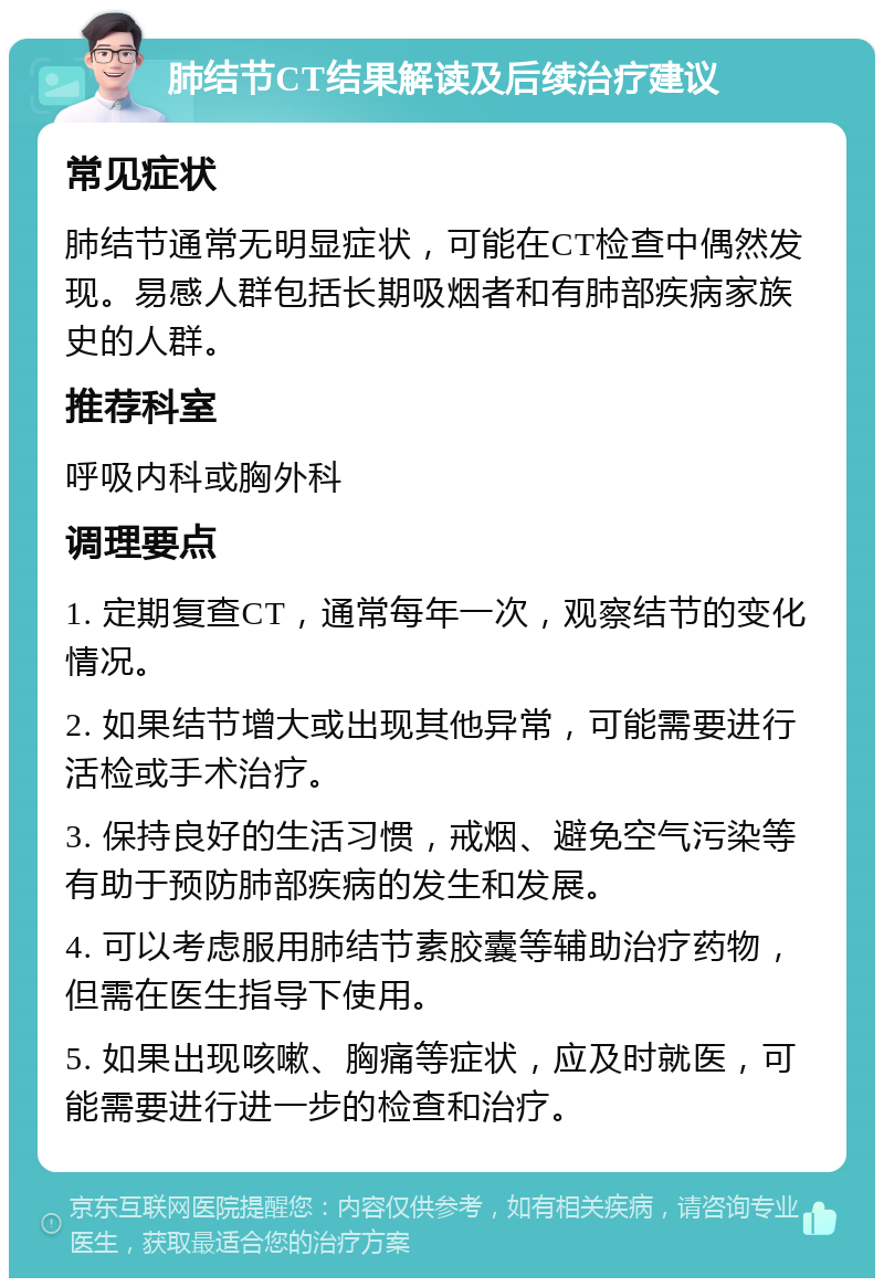 肺结节CT结果解读及后续治疗建议 常见症状 肺结节通常无明显症状，可能在CT检查中偶然发现。易感人群包括长期吸烟者和有肺部疾病家族史的人群。 推荐科室 呼吸内科或胸外科 调理要点 1. 定期复查CT，通常每年一次，观察结节的变化情况。 2. 如果结节增大或出现其他异常，可能需要进行活检或手术治疗。 3. 保持良好的生活习惯，戒烟、避免空气污染等有助于预防肺部疾病的发生和发展。 4. 可以考虑服用肺结节素胶囊等辅助治疗药物，但需在医生指导下使用。 5. 如果出现咳嗽、胸痛等症状，应及时就医，可能需要进行进一步的检查和治疗。