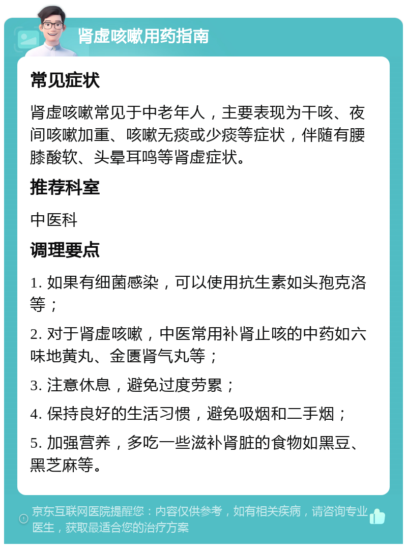 肾虚咳嗽用药指南 常见症状 肾虚咳嗽常见于中老年人，主要表现为干咳、夜间咳嗽加重、咳嗽无痰或少痰等症状，伴随有腰膝酸软、头晕耳鸣等肾虚症状。 推荐科室 中医科 调理要点 1. 如果有细菌感染，可以使用抗生素如头孢克洛等； 2. 对于肾虚咳嗽，中医常用补肾止咳的中药如六味地黄丸、金匮肾气丸等； 3. 注意休息，避免过度劳累； 4. 保持良好的生活习惯，避免吸烟和二手烟； 5. 加强营养，多吃一些滋补肾脏的食物如黑豆、黑芝麻等。