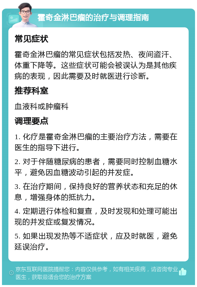 霍奇金淋巴瘤的治疗与调理指南 常见症状 霍奇金淋巴瘤的常见症状包括发热、夜间盗汗、体重下降等。这些症状可能会被误认为是其他疾病的表现，因此需要及时就医进行诊断。 推荐科室 血液科或肿瘤科 调理要点 1. 化疗是霍奇金淋巴瘤的主要治疗方法，需要在医生的指导下进行。 2. 对于伴随糖尿病的患者，需要同时控制血糖水平，避免因血糖波动引起的并发症。 3. 在治疗期间，保持良好的营养状态和充足的休息，增强身体的抵抗力。 4. 定期进行体检和复查，及时发现和处理可能出现的并发症或复发情况。 5. 如果出现发热等不适症状，应及时就医，避免延误治疗。