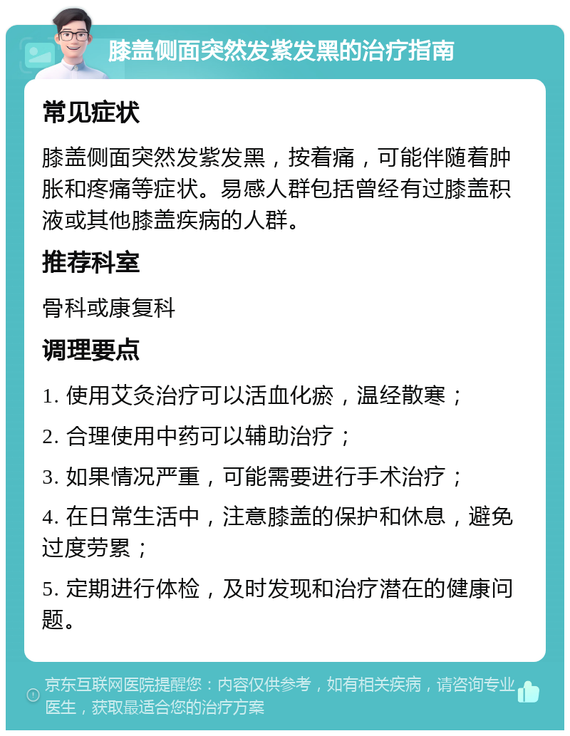 膝盖侧面突然发紫发黑的治疗指南 常见症状 膝盖侧面突然发紫发黑，按着痛，可能伴随着肿胀和疼痛等症状。易感人群包括曾经有过膝盖积液或其他膝盖疾病的人群。 推荐科室 骨科或康复科 调理要点 1. 使用艾灸治疗可以活血化瘀，温经散寒； 2. 合理使用中药可以辅助治疗； 3. 如果情况严重，可能需要进行手术治疗； 4. 在日常生活中，注意膝盖的保护和休息，避免过度劳累； 5. 定期进行体检，及时发现和治疗潜在的健康问题。