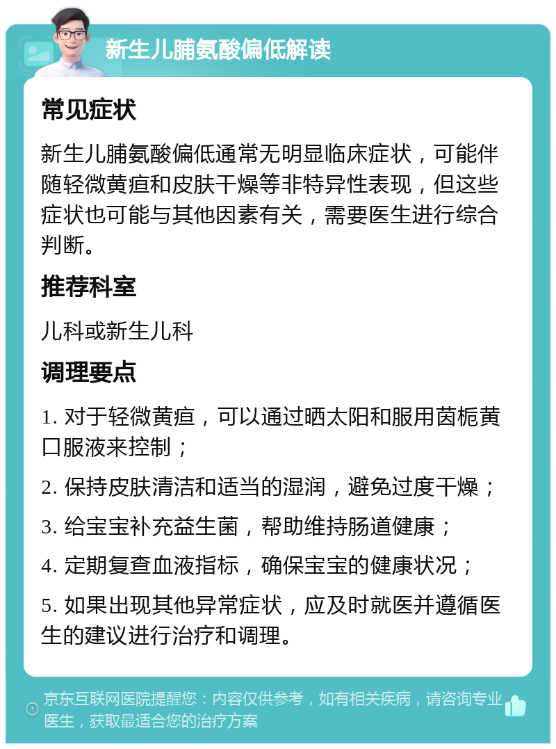 新生儿脯氨酸偏低解读 常见症状 新生儿脯氨酸偏低通常无明显临床症状，可能伴随轻微黄疸和皮肤干燥等非特异性表现，但这些症状也可能与其他因素有关，需要医生进行综合判断。 推荐科室 儿科或新生儿科 调理要点 1. 对于轻微黄疸，可以通过晒太阳和服用茵栀黄口服液来控制； 2. 保持皮肤清洁和适当的湿润，避免过度干燥； 3. 给宝宝补充益生菌，帮助维持肠道健康； 4. 定期复查血液指标，确保宝宝的健康状况； 5. 如果出现其他异常症状，应及时就医并遵循医生的建议进行治疗和调理。