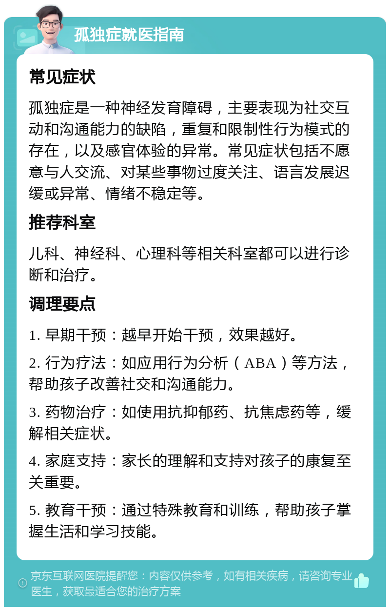 孤独症就医指南 常见症状 孤独症是一种神经发育障碍，主要表现为社交互动和沟通能力的缺陷，重复和限制性行为模式的存在，以及感官体验的异常。常见症状包括不愿意与人交流、对某些事物过度关注、语言发展迟缓或异常、情绪不稳定等。 推荐科室 儿科、神经科、心理科等相关科室都可以进行诊断和治疗。 调理要点 1. 早期干预：越早开始干预，效果越好。 2. 行为疗法：如应用行为分析（ABA）等方法，帮助孩子改善社交和沟通能力。 3. 药物治疗：如使用抗抑郁药、抗焦虑药等，缓解相关症状。 4. 家庭支持：家长的理解和支持对孩子的康复至关重要。 5. 教育干预：通过特殊教育和训练，帮助孩子掌握生活和学习技能。