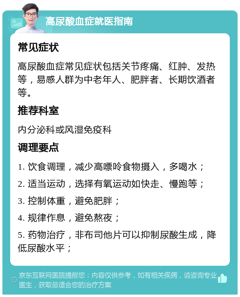 高尿酸血症就医指南 常见症状 高尿酸血症常见症状包括关节疼痛、红肿、发热等，易感人群为中老年人、肥胖者、长期饮酒者等。 推荐科室 内分泌科或风湿免疫科 调理要点 1. 饮食调理，减少高嘌呤食物摄入，多喝水； 2. 适当运动，选择有氧运动如快走、慢跑等； 3. 控制体重，避免肥胖； 4. 规律作息，避免熬夜； 5. 药物治疗，非布司他片可以抑制尿酸生成，降低尿酸水平；