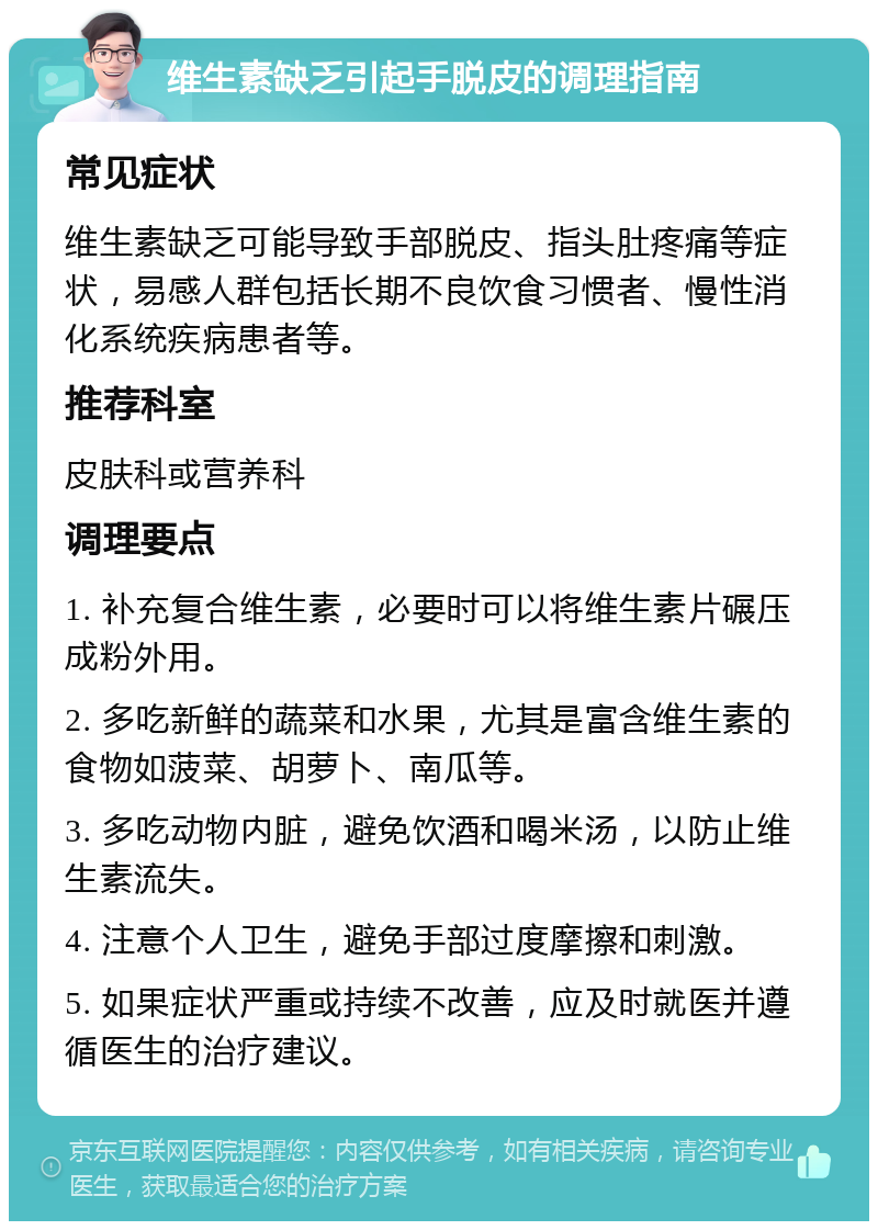 维生素缺乏引起手脱皮的调理指南 常见症状 维生素缺乏可能导致手部脱皮、指头肚疼痛等症状，易感人群包括长期不良饮食习惯者、慢性消化系统疾病患者等。 推荐科室 皮肤科或营养科 调理要点 1. 补充复合维生素，必要时可以将维生素片碾压成粉外用。 2. 多吃新鲜的蔬菜和水果，尤其是富含维生素的食物如菠菜、胡萝卜、南瓜等。 3. 多吃动物内脏，避免饮酒和喝米汤，以防止维生素流失。 4. 注意个人卫生，避免手部过度摩擦和刺激。 5. 如果症状严重或持续不改善，应及时就医并遵循医生的治疗建议。