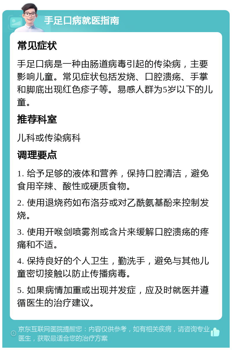 手足口病就医指南 常见症状 手足口病是一种由肠道病毒引起的传染病，主要影响儿童。常见症状包括发烧、口腔溃疡、手掌和脚底出现红色疹子等。易感人群为5岁以下的儿童。 推荐科室 儿科或传染病科 调理要点 1. 给予足够的液体和营养，保持口腔清洁，避免食用辛辣、酸性或硬质食物。 2. 使用退烧药如布洛芬或对乙酰氨基酚来控制发烧。 3. 使用开喉剑喷雾剂或含片来缓解口腔溃疡的疼痛和不适。 4. 保持良好的个人卫生，勤洗手，避免与其他儿童密切接触以防止传播病毒。 5. 如果病情加重或出现并发症，应及时就医并遵循医生的治疗建议。