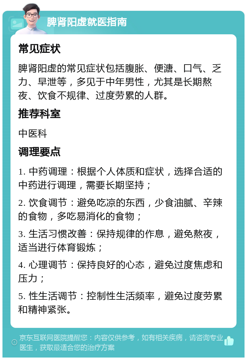 脾肾阳虚就医指南 常见症状 脾肾阳虚的常见症状包括腹胀、便溏、口气、乏力、早泄等，多见于中年男性，尤其是长期熬夜、饮食不规律、过度劳累的人群。 推荐科室 中医科 调理要点 1. 中药调理：根据个人体质和症状，选择合适的中药进行调理，需要长期坚持； 2. 饮食调节：避免吃凉的东西，少食油腻、辛辣的食物，多吃易消化的食物； 3. 生活习惯改善：保持规律的作息，避免熬夜，适当进行体育锻炼； 4. 心理调节：保持良好的心态，避免过度焦虑和压力； 5. 性生活调节：控制性生活频率，避免过度劳累和精神紧张。