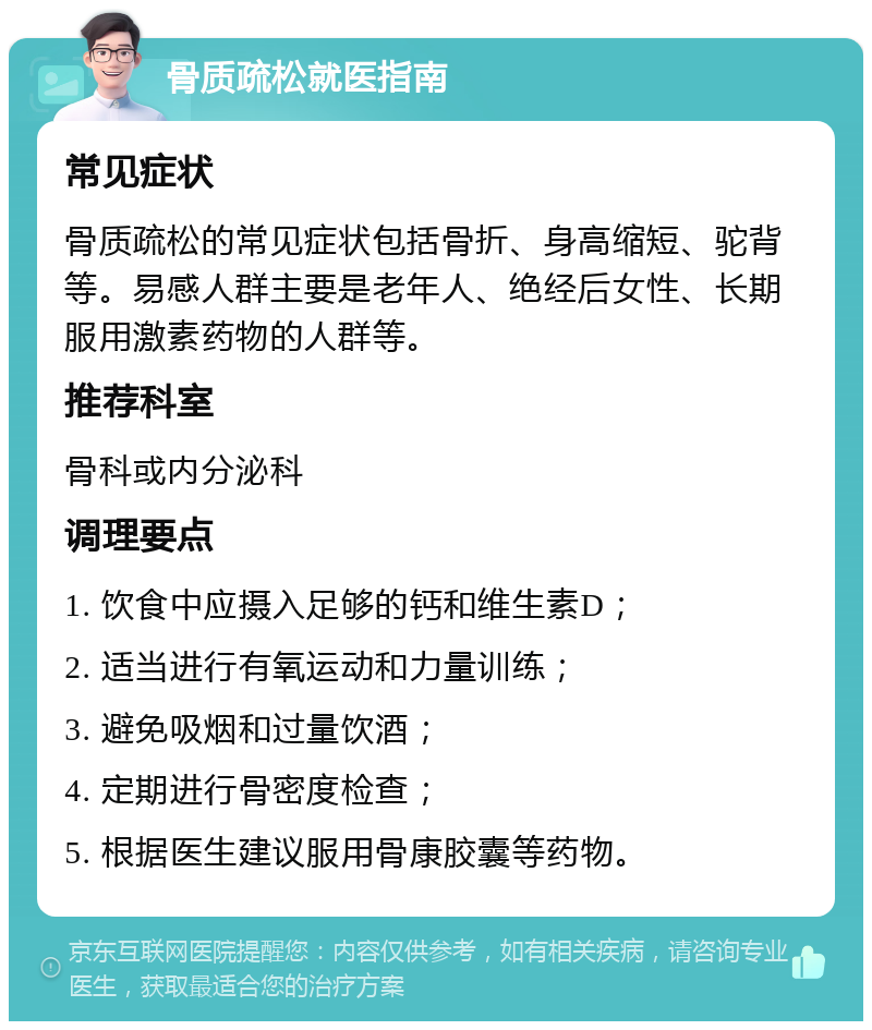 骨质疏松就医指南 常见症状 骨质疏松的常见症状包括骨折、身高缩短、驼背等。易感人群主要是老年人、绝经后女性、长期服用激素药物的人群等。 推荐科室 骨科或内分泌科 调理要点 1. 饮食中应摄入足够的钙和维生素D； 2. 适当进行有氧运动和力量训练； 3. 避免吸烟和过量饮酒； 4. 定期进行骨密度检查； 5. 根据医生建议服用骨康胶囊等药物。