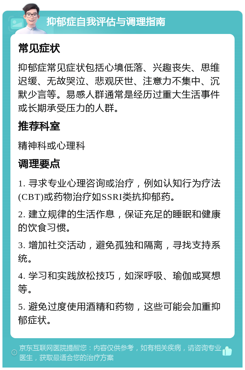 抑郁症自我评估与调理指南 常见症状 抑郁症常见症状包括心境低落、兴趣丧失、思维迟缓、无故哭泣、悲观厌世、注意力不集中、沉默少言等。易感人群通常是经历过重大生活事件或长期承受压力的人群。 推荐科室 精神科或心理科 调理要点 1. 寻求专业心理咨询或治疗，例如认知行为疗法(CBT)或药物治疗如SSRI类抗抑郁药。 2. 建立规律的生活作息，保证充足的睡眠和健康的饮食习惯。 3. 增加社交活动，避免孤独和隔离，寻找支持系统。 4. 学习和实践放松技巧，如深呼吸、瑜伽或冥想等。 5. 避免过度使用酒精和药物，这些可能会加重抑郁症状。