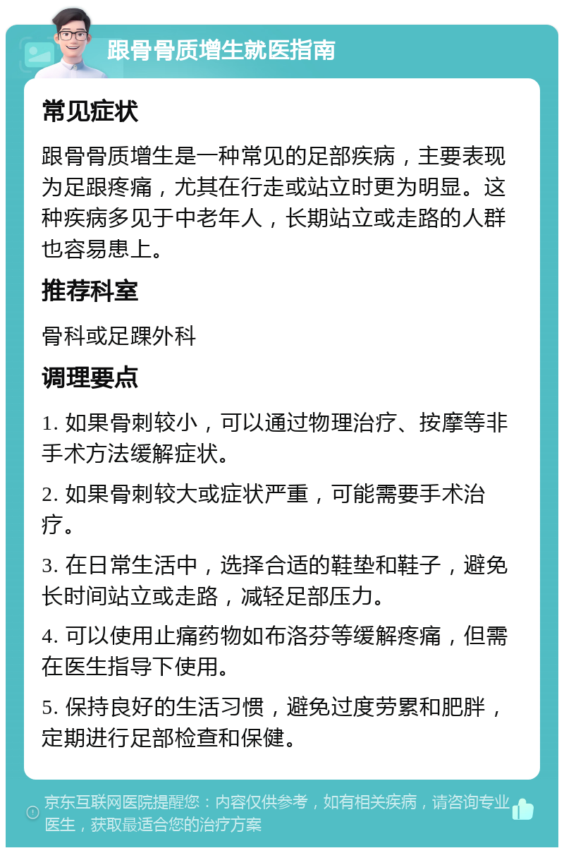 跟骨骨质增生就医指南 常见症状 跟骨骨质增生是一种常见的足部疾病，主要表现为足跟疼痛，尤其在行走或站立时更为明显。这种疾病多见于中老年人，长期站立或走路的人群也容易患上。 推荐科室 骨科或足踝外科 调理要点 1. 如果骨刺较小，可以通过物理治疗、按摩等非手术方法缓解症状。 2. 如果骨刺较大或症状严重，可能需要手术治疗。 3. 在日常生活中，选择合适的鞋垫和鞋子，避免长时间站立或走路，减轻足部压力。 4. 可以使用止痛药物如布洛芬等缓解疼痛，但需在医生指导下使用。 5. 保持良好的生活习惯，避免过度劳累和肥胖，定期进行足部检查和保健。