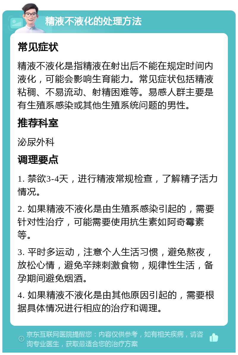 精液不液化的处理方法 常见症状 精液不液化是指精液在射出后不能在规定时间内液化，可能会影响生育能力。常见症状包括精液粘稠、不易流动、射精困难等。易感人群主要是有生殖系感染或其他生殖系统问题的男性。 推荐科室 泌尿外科 调理要点 1. 禁欲3-4天，进行精液常规检查，了解精子活力情况。 2. 如果精液不液化是由生殖系感染引起的，需要针对性治疗，可能需要使用抗生素如阿奇霉素等。 3. 平时多运动，注意个人生活习惯，避免熬夜，放松心情，避免辛辣刺激食物，规律性生活，备孕期间避免烟酒。 4. 如果精液不液化是由其他原因引起的，需要根据具体情况进行相应的治疗和调理。